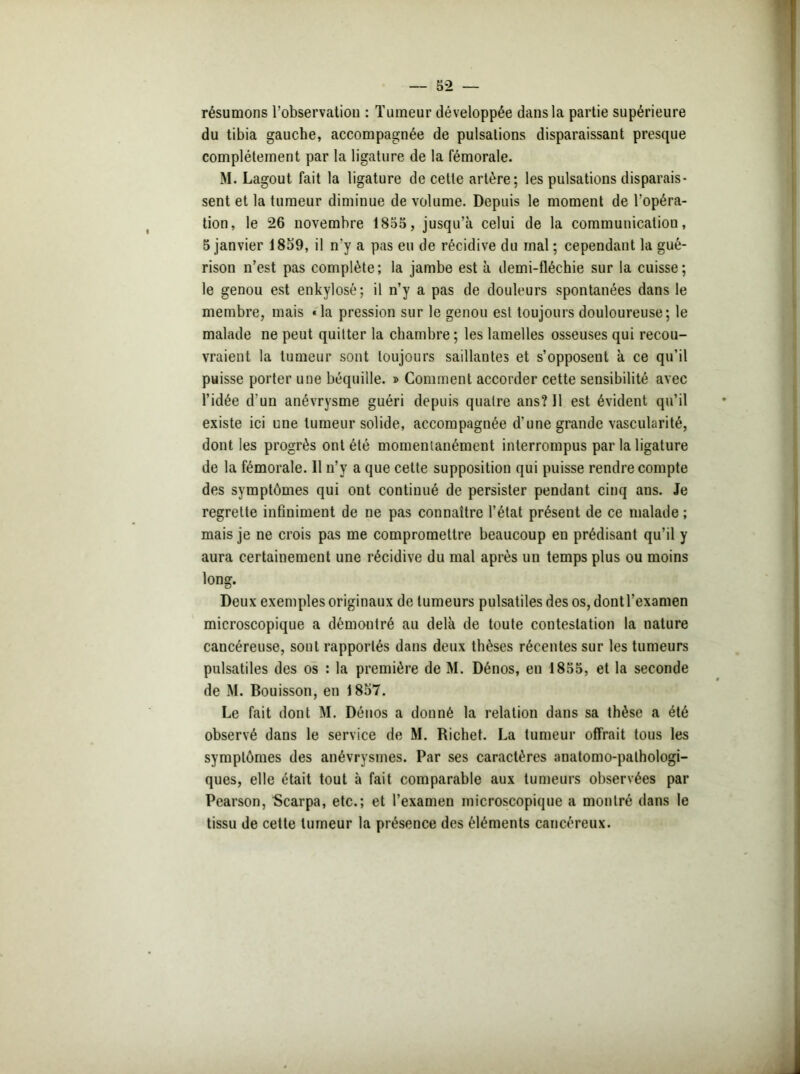 résumons l’observation : Tumeur développée dans la partie supérieure du tibia gauche, accompagnée de pulsations disparaissant presque complètement par la ligature de la fémorale. M. Lagout fait la ligature de cette artère; les pulsations disparais- sent et la tumeur diminue de volume. Depuis le moment de l’opéra- tion, le 26 novembre 1855, jusqu’à celui de la communication, 5 janvier 1859, il n'y a pas eu de récidive du mal ; cependant la gué- rison n’est pas complète; la jambe est à demi-fléchie sur la cuisse; le genou est enkylosé; il n’y a pas de douleurs spontanées dans le membre, mais «la pression sur le genou est toujours douloureuse; le malade ne peut quitter la chambre; les lamelles osseuses qui recou- vraient la tumeur sont toujours saillantes et s’opposent à ce qu’il puisse porter une béquille. » Comment accorder cette sensibilité avec l’idée d’un anévrysme guéri depuis quatre ans? 11 est évident qu’il existe ici une tumeur solide, accompagnée d'une grande vascularité, dont les progrès ont été momentanément interrompus par la ligature de la fémorale. Il n’y a que celte supposition qui puisse rendre compte des symptômes qui ont continué de persister pendant cinq ans. Je regrette infiniment de ne pas connaître l’état présent de ce malade ; mais je ne crois pas me compromettre beaucoup en prédisant qu’il y aura certainement une récidive du mal après un temps plus ou moins long. Deux exemples originaux de tumeurs pulsatiles des os, dont l’examen microscopique a démontré au delà de toute contestation la nature cancéreuse, sout rapportés dans deux thèses récentes sur les tumeurs pulsatiles des os : la première de M. Dénos, en 1855, et la seconde de M. Bouisson, en 1857. Le fait dont M. Déuos a donné la relation dans sa thèse a été observé dans le service de M. Richet. La tumeur offrait tous les symptômes des anévrysmes. Par ses caractères anatomo-pathologi- ques, elle était tout à fait comparable aux tumeurs observées par Pearson, Scarpa, etc.; et l’examen microscopique a montré dans le tissu de cette tumeur la présence des éléments cancéreux.