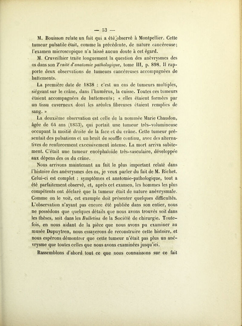 M. Bouisson relate un fait qui a été'observé à Montpellier. Cette tumeur pulsatile était, comme la précédente, de nature cancéreuse; l’examen microscopique n’a laissé aucun doute à cet égard. M. Cruveilhier traite longuement la question des anévrysmes des os dans son Traité d’anatomie pathologique, tome III, p. 898. Il rap- porte deux observations de tumeurs cancéreuses accompagnées de battements. La première date de 1838 : c’est un cas de tumeurs multiples, siégeant sur le crâne, dans l’humérus, la cuisse. Toutes ces tumeurs étaient accompagnées de battements; « elles étaient formées par un tissu caverneux dont les aréoles fibreuses étaient remplies de sang. » La deuxième observation est celle de la nommée Marie Chaudon, âgée de 64- ans (1853), qui portait une tumeur très-volumineuse occupant la moitié droite de la face et du crâne. Cette tumeur pré- sentait des pulsations et un bruit de souffle continu, avec des alterna- tives de renforcement excessivement intense. La mort arriva subite- ment. C’était une tumeur encéphaloïde très-vasculaire, développée aux dépens des os du crâne. Nous arrivons maintenant au fait le plus important relaté dans l’histoire des anévrysmes des os, je veux parler du fait de M. Richet. Celui-ci est complet : symptômes et anatomie-pathologique, tout a été parfaitement observé, et, après cet examen, les hommes les plus compétents ont déclaré que la tumeur était de nature anévrysmale. Comme on le voit, cet exemple doit présenter quelques difficultés. L’observation n’ayant pas encore été publiée dans son entier, nous ne possédons que quelques détails que nous avons trouvés soit dans les thèses, soit dans les Bulletins de la Société de chirurgie. Toute- fois, en nous aidant de la pièce que nous avons pu examiner au musée Dupuytren, nous essayerons de reconstruire cette histoire, et nous espérons démontrer que cette tumeur n’était pas plus un ané- vrysme que toutes celles que nous avons examinées jusqu’ici. Rassemblons d’abord tout ce que nous connaissons sur ce fait i