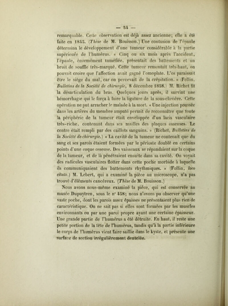 remarquable. Celle observation est déjà assez ancienne; elle a été faite en 1845. (Thèse de M. Bouisson.) Une contusion de l’épaule détermina le développement d’une tumeur considérable à la partie supérieure de l’humérus. « Cinq ou six mois après l’accident, l'épaule, énormément tuméfiée, présentait des battements et un bruit de souffle Irès-marqué. Cette tumeur remontait, très-haut, on pouvait croire que l’affection avait gagné l’omoplate. L’os paraissait être le siège du mal, car on percevait de la crépitation. » (Follin, Bulletins de la Société de chirurgie, 8 décembre 1858.1 M. Richet fit la désarticulation du bras. Quelques jours après, il survint une hémorrhagie qui le força à faire la ligature de la sous-clavière. Cette opération ne put arracher le malade à la mort. « Une injection poussée dans les artères du membre amputé permit de reconnaître que toute la périphérie de la fumeur était enveloppée d’un lacis vasculaire très-riche, contenant dans ses mailles des plaques osseuses. Le centre était rempli par des caillots sanguins. » (Richet, Bulletins de la Société de chirurgie.) « La cavité de la tumeur ne contenait que du sang et ses parois étaient formées par le périoste doublé en certains points d’une coque osseuse. Des vaisseaux se répandaient sur la coque de la tumeur, et de là pénétraient ensuite dans sa cavité. On voyait des radicules vasculaires flotter dans cette poche morbide à laquelle ils communiquaient des battements rhythmiques. » (Follin, loco citato.) M. Lebert, qui a examiné la pièce au microscope, n’a pas trouvé d’éléments cancéreux. [Thèse de M. Bouisson.) Nous avons nous-mème examiné la pièce, qui est conservée au musée Dupuytren, sous le n° 458; nous n’avons pu observer qu’une vaste poche, dont les parois assez épaisses ne présentaient plus rien de caractéristique. On ne sait pas si elles sont formées par les muscles environnants ou par une paroi propre ayant une certaine épaisseur. Une grande partie de l’humérus a été détruite. Fn haut, il reste une petite portion de la tête de l’humérus, tandis qu’à la partie inférieure le corps de l'humérus vient faire saillie dans le kyste, et présente une surface de section irrégulièrement dentelée.