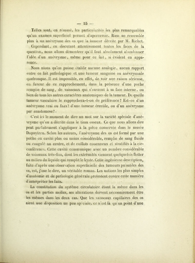 Telles sont, en résumé, les particularités les plus remarquables qu’un examen superficiel permet d’apercevoir. Rien ne ressemble plus k un anévrysme des os que la tumeur décrite par M. Richet. Cependant, en discutant attentivement toutes les faces de la question, nous allons démontrer qu'il faut absolument abandonner l’idée d’un anévrysme, même pour ce fait, si évident en appa- rence. Nous nions qu’on puisse établir aucune analogie, aucun rapport entre ce fait pathologique et une tumeur sanguine ou anévrysmale quelconque. Il est impossible, eu effet, de voir une raison sérieuse, en faveur de ce rapprochement, dans la présence d’une poche remplie de sang, de vaisseaux qui s’ouvrent à sa face interne, ou bien de tous les autres caractères anatomiques de la tumeur. De quelle tumeur vasculaire le rapprochera-t-on de préférence? Est-ce d’un anévrysme vrai ou faux? d'une tumeur érectile, ou d’un anévrysme par anastomose ?- C’est ici le moment de dire un mot sur la variété spéciale d’ané- vrysme qu’on a décrite dans le tissu osseux. Ce que nous allons dire peut parfaitement s’appliquer à la pièce conservée dans le musée Dupuytren. Selon les auteurs, l'anévrysme des os est formé par une poche ou cavité plus ou moins considérable, remplie de sang fluide ou coagulé au centre, et de caillots couenneux et stratifiés k la cir- conférence. Celte cavité communique avec un nombre considérable de vaisseaux très-fins, dont les extrémités viennent quelquefois flotter au milieu du liquide qui remplit le kyste. Cette ingénieuse description, faite d’après une observation superficielle des tumeurs pulsatiles des os, est, j’ose le dire, un véritable roman. Les notions les plus simples d’anatomie et de pathologie générale protestent contre cette manière d’interpréter les faits. La constitution du système circulatoire étant la même dans les os et les parties molles, ses altérations doivent nécessairement être les mêmes dans les deux cas. Que les vaisseaux capillaires des os aient une disposition un peu spéciale, ce n’est là qu’un point d’une