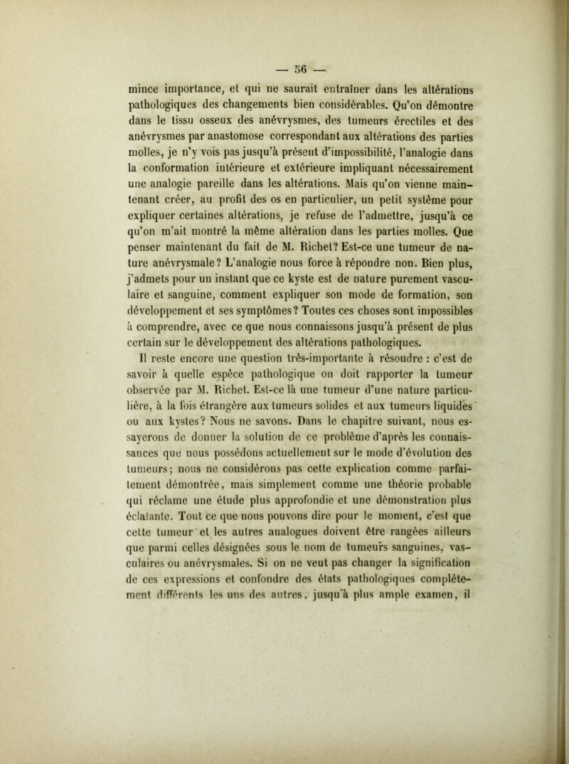 mince importance, et qui ne saurait entraîner dans les altérations pathologiques des changements bien considérables. Qu’on démontre dans le tissu osseux des anévrysmes, des tumeurs érectiles et des anévrysmes par anastomose correspondant aux altérations des parties molles, je n’y vois pas jusqu’à présent d’impossibilité, l’analogie dans la conformation intérieure et extérieure impliquant nécessairement une analogie pareille dans les altérations. Mais qu’on vienne main- tenant créer, au profit des os en particulier, un petit système pour expliquer certaines altérations, je refuse de l’admettre, jusqu’à ce qu’on m’ait montré la même altération dans les parties molles. Que penser maintenant du fait de M. Richet? Est-ce une tumeur de na- ture anévrysmale? L’analogie nous force à répondre non. Bien plus, j’admets pour un instant que ce kyste est de nature purement vascu- laire et sanguine, comment expliquer son mode de formation, son développement et ses symptômes? Toutes ces choses sont impossibles à comprendre, avec ce que nous connaissons jusqu’à présent de plus certain sur le développement des altérations pathologiques. Il reste encore une question très-importante à résoudre : c'est de savoir à quelle espèce pathologique on doit rapporter la tumeur observée par M. Richet. Est-ce là une tumeur d’une nature particu- lière, à la fois étrangère aux tumeurs solides et aux tumeurs liquides ' ou aux kystes? Nous ne savons. Dans le chapitre suivant, nous es- sayerons de donner la solution de ce problème d’après les connais- sances que nous possédons actuellement sur le mode d’évolution des tumeurs; nous ne considérons pas cette explication comme parfai- tement démontrée, mais simplement comme une théorie probable qui réclame une étude plus approfondie et une démonstration plus éclatante. Tout ce que nous pouvons dire pour le moment, c’est que celte tumeur et les aulres analogues doivent être rangées ailleurs que parmi celles désignées sous le nom de tumeurs sanguines, vas- culaires ou anévrysmales. Si on ne veut pas changer la signification de ces expressions et confondre des états pathologiques complète- ment différents les uns des autres, jusqu'à plus ample examen, il