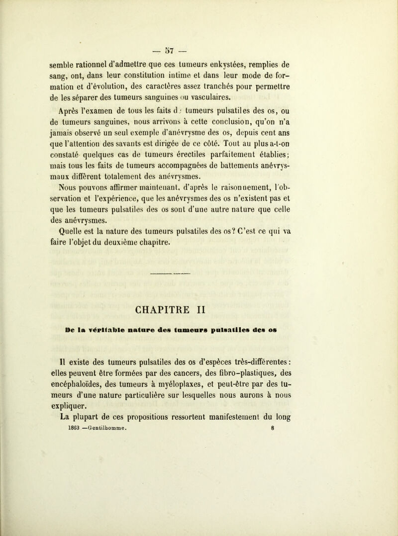 semble rationnel d’admettre que ces tumeurs enkystées, remplies de sang, ont, dans leur constitution intime et dans leur mode de for- mation et d’évolution, des caractères assez tranchés pour permettre de les séparer des tumeurs sanguines ou vasculaires. Après l’examen de tous les faits dj tumeurs pulsatiles des os, ou de tumeurs sanguines, nous arrivons à cette conclusion, qu’on n’a jamais observé un seul exemple d’anévrysme des os, depuis cent ans que l’attention des savants est dirigée de ce côté. Tout au plus a-t-on constaté quelques cas de tumeurs érectiles parfaitement établies; mais tous les faits de tumeurs accompagnées de battements anévrys- maux diffèrent totalement des anévrysmes. Nous pouvons affirmer maintenant, d’après le raisonnement, l’ob- servation et l’expérience, que les anévrysmes des os n’existent pas et que les tumeurs pulsatiles des os sont d’une autre nature que celle des anévrysmes. Quelle est la nature des tumeurs pulsatiles des os? C’est ce qui va faire l’objet du deuxième chapitre. CHAPITRE II Ile la véritable nature des tumeurs pulsatiles des os Il existe des tumeurs pulsatiles des os d’espèces très-différentes: elles peuvent être formées par des cancers, des fibro—plastiques, des encéphaloïdes, des tumeurs à myéloplaxes, et peut-être par des tu- meurs d’une nature particulière sur lesquelles nous aurons à nous expliquer. La plupart de ces propositions ressortent manifestement du long 1863 —Gentilhomme. 8