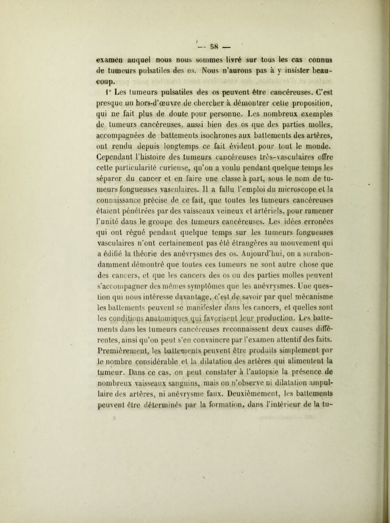 — 58 — examen auquel nous nous sommes livré sur tous les cas connus de tumeurs pulsatiles des os. Nous n’aurons pas à y insister beau- coup. 1° Les tumeurs pulsatiles des os peuvent être cancéreuses. C’est presque un hors-d’œuvre de chercher à démontrer celle proposition, qui ne fait plus de doute pour personne. Les nombreux exemples de tumeurs cancéreuses, aussi bien des os que des parties molles, accompagnées de battements isochrones aux battements des artères, out rendu depuis longtemps ce fait évident pour tout le monde. Cependant l’histoire des tumeurs cancéreuses très-vasculaires offre cette particularité curieuse, qu’on a voulu pendant quelque temps les séparer du cancer et en faire une classe à part, sous le nom de tu- meurs fongueuses vasculaires. Il a fallu l’emploi du microscope et la connaissance précise de ce fait, que toutes les tumeurs cancéreuses étaient pénétrées par des vaisseaux veineux et artériels, pour ramener l'unité dans le groupe des tumeurs cancéreuses. Les idées erronées qui ont régné pendant quelque temps sur les tumeurs fongueuses vasculaires n’ont certainement pas été étrangères au mouvement qui a édifié la théorie des anévrysmes des os. Aujourd’hui, on a surabon- damment démontré que toutes ces tumeurs ne sont autre chose que des cancers, et que les cancers des os ou des parties molles peuvent s’accompagner des mêmes symptômes que les anévrysmes. Une ques- tion qui nous intéresse davantage, c’est de savoir par quel mécanisme les battements peuvent se manifester dans les cancers, et quelles sont les conditions anatomiques qui favorisent leur production. Les batte- ments dans les tumeurs cancéreuses reconnaissent deux causes diffé- rentes, ainsi qu’on peut s’en convaincre par l’examen attentif des faits. Premièrement, les battements peuvent être produits simplement par le nombre considérable et la dilatation des artères qui alimentent la f tumeur. Dans ce cas, on peut constater à l’autopsie la présence de nombreux vaisseaux sanguins, mais on n’observe ni dilatation ampul- laire des artères, ni anévrysme faux. Deuxièmement, les battements peuvent être déterminés par la formation, dans l’intérieur de la tu-