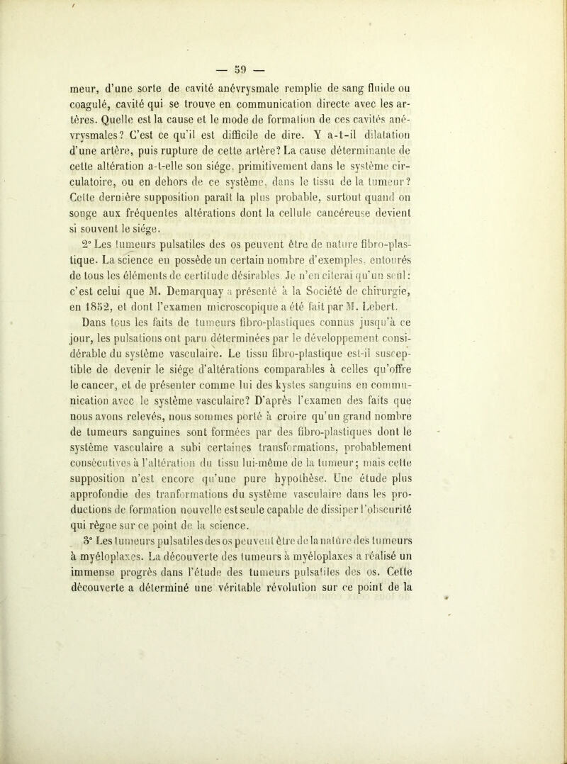meur, d’une sorte de cavité anévrysmale remplie de sang fluide ou coagulé, cavité qui se trouve en communication directe avec les ar- tères. Quelle est la cause et le mode de formation de ces cavités ané- vrysmales? C’est ce qu'il est difficile de dire. Y a-t-il dilatation d’une artère, puis rupture de cette artère? La cause déterminante de cette altération a-t-elle son siège, primitivement dans le système cir- culatoire, ou en dehors de ce système, dans le tissu delà tumeur? Cette dernière supposition paraît la plus probable, surtout quand on songe aux fréquentes altérations dont la cellule cancéreuse devient si souvent le siège. 2° Les tumeurs pulsatiles des os peuvent être de nature fibro-plas- tique. La science en possède un certain nombre d’exemples, entourés de tous les éléments de certitude désirables Je n’en citerai qu’un seul : c’est celui que M. Demarquay a présenté à la Société de chirurgie, en 1852, et dont l’examen microscopique a été fait par M. Lebert. Dans tous les faits de tumeurs fîbro-plastiques connus jusqu’à ce jour, les pulsations ont paru déterminées par le développement consi- dérable du système vasculaire. Le tissu fibro-plastique est-il suscep- tible de devenir le siège d’altérations comparables à celles qu’offre le cancer, et de présenter comme lui des kystes sanguins en commu- nication avec le système vasculaire? D’après l’examen des faits que nous avons relevés, nous sommes porté à croire qu’un grand nombre de tumeurs sanguines sont formées par des fibro-plastiques dont le système vasculaire a subi certaines transformations, probablement consécutives à l’altération du tissu lui-même de la tumeur; mais cette supposition n’est encore qu’une pure hypothèse. Une étude plus approfondie des tranformations du système vasculaire dans les pro- ductions de formation nouvelle est seule capable de dissiper l’obscurité qui règne sur ce point de la science. o° Les tumeurs pulsatiles des os peuvent être de la nature des tumeurs à myéloplaxes. La découverte des tumeurs à myéloplaxes a réalisé un immense progrès dans l’étude des tumeurs pulsaMIes des os. Cette découverte a déterminé une véritable révolution sur ce point de la