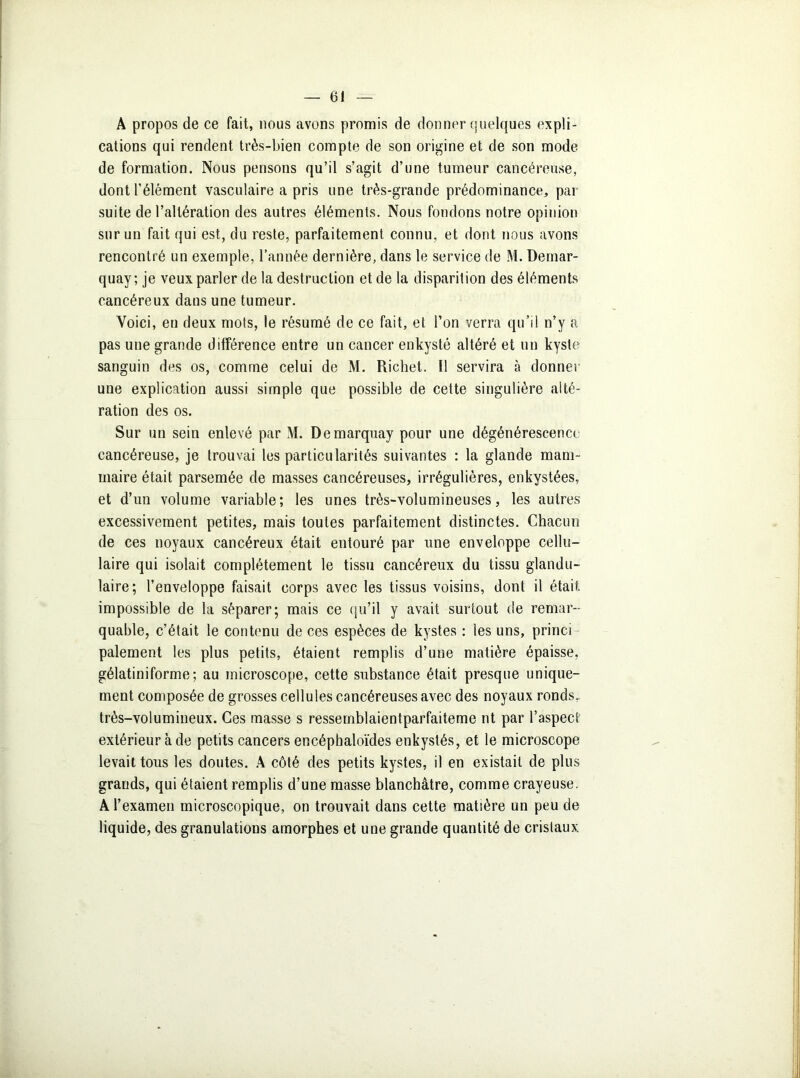 A propos de ce fait, nous avons promis de donner quelques expli- cations qui rendent très-bien compte de son origine et de son mode de formation. Nous pensons qu’il s’agit d’une tumeur cancéreuse, dont l’élément vasculaire a pris une très-grande prédominance, par suite de l’altération des autres éléments. Nous fondons notre opinion sur un fait qui est, du reste, parfaitement connu, et dont nous avons rencontré un exemple, l’année dernière, dans le service de M. Demar- quay; je veux parler de la destruction et de la disparition des éléments cancéreux dans une tumeur. Voici, en deux mots, le résumé de ce fait, et l’on verra qu’il n’y a pas une grande différence entre un cancer enkysté altéré et un kyste sanguin des os, comme celui de M. Richet. 11 servira à donner une explication aussi simple que possible de cette singulière alté- ration des os. Sur un sein enlevé par M. Demarquay pour une dégénérescence cancéreuse, je trouvai les particularités suivantes : la glande mam- maire était parsemée de masses cancéreuses, irrégulières, enkystées, et d’un volume variable; les unes très-volumineuses, les autres excessivement petites, mais toutes parfaitement distinctes. Chacun de ces noyaux cancéreux était entouré par une enveloppe cellu- laire qui isolait complètement le tissu cancéreux du tissu glandu- laire; l’enveloppe faisait corps avec les tissus voisins, dont il était, impossible de la séparer; mais ce qu’il y avait surtout de remar- quable, c’était le contenu de ces espèces de kystes : les uns, princi paiement les plus petits, étaient remplis d’une matière épaisse, gélatiniforme; au microscope, cette substance était presque unique- ment composée de grosses cellules cancéreuses avec des noyaux ronds, très-volumineux. Ces masse s ressemblaientparfaiteme nt par l’aspect extérieur à de petits cancers encéphaloïdes enkystés, et le microscope levait tous les doutes. A côté des petits kystes, il en existait de plus grands, qui étaient remplis d’une masse blanchâtre, comme crayeuse. A l’examen microscopique, on trouvait dans cette matière un peu de liquide, des granulations amorphes et une grande quantité de cristaux.