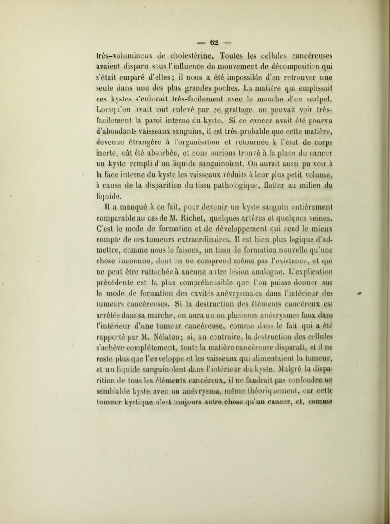 très-volumineux ue cholestérine. Toutes les cellules cancéreuses avaient disparu sous l’influence du mouvement de décomposition qui s’était emparé d’elles; il nous a été impossible d’en retrouver une seule dans une des plus grandes poches. La matière qui emplissait ces kystes s’enlevait très-facilement avec le manche d’un scalpel. Lorsqu’on avait tout enlevé par ce grattage, on pouvait voir très- facilement la paroi interne du kyste. Si ce cancer avait été pourvu d’abondants vaisseaux sanguins, il est très-probable que cette matière, devenue étrangère à l’organisation et retournée à l’étal de corps inerte, eût été absorbée, et nous aurions trouvé à la place du cancer un kyste rempli d’un liquide sanguinolent. On aurait aussi pu voir à la face interne du kyste les vaisseaux réduits à leur plus petit volume, à cause de la disparition du tissu pathologique, flotter au milieu du liquide. Il a manqué à ce fait, pour devenir un kyste sanguin entièrement comparable au cas de M. Richet, quelques artères et quelques veines. C’est le mode de formation et de développement qui rend le mieux compte de ces tumeurs extraordinaires. 11 est bien plus logique d’ad- mettre, comme nous le faisons, un tissu de formation nouvelle qu’une chose inconnue, dont on ne comprend même pas l’existence, et qui ne peut être rattachée à aucune autre lésion analogue. L’explication précédente est la plus compréhensible que l’on puisse donner sur le mode de formation des cavités anévrysmales dans l’intérieur des tumeurs cancéreuses. Si la destruction des éléments cancéreux est arrêtée dans sa marche, on aura un ou plusieurs anévrysmes faux dans l’intérieur d’une tumeur cancéreuse, comme dans le fait qui a été rapporté par M. Nôlaton; si, au contraire, la destruction des cellules s’achève complètement, toute la matière cancéreuse disparaît, et il ne reste plus que l’enveloppe et les vaisseaux qui alimentaient la tumeur, et un liquide sanguinolent dans l’intérieur du kyste. Malgré la dispa- rition de tous les éléments cancéreux, il ne faudrait pas confondre un semblable kyste avec uu anévrysme, même théoriquement, car cette tumeur kystique n’est toujours autre chose qu'un cancer, et, comme