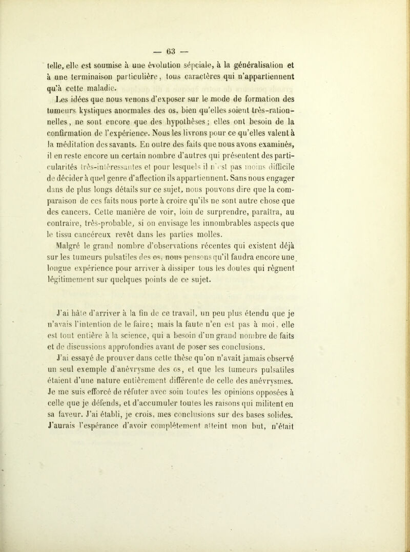 telle, elle est soumise à une évolution sépciaie, à la généralisation et à une terminaison particulière, tous caractères qui n’appartiennent qu’à cette maladie. Les idées que nous venons d’exposer sur le mode de formation des tumeurs kystiques anormales des os. bien qu’elles soient très-ration- nelles , ne sont encore que des hypothèses • elles ont besoin de la confirmation de l’expérience. Nous les livrons pour ce qu’elles valent à la méditation des savants. En outre des faits que nous avons examinés, il en reste encore un certain nombre d’autres qui présentent des parti- cularités très-intéressantes et pour lesquels il nVsl pas moins difficile de décider à quel genre d’affection ils appartiennent. Sans nous engager dans de plus longs détails sur ce sujet, nous pouvons dire que la com- paraison de ces faits nous porte à croire qu’ils ne sont autre chose que des cancers. Cette manière de voir, loin de surprendre, paraîtra, au contraire, très-probable, si on envisage les innombrables aspects que le tissu cancéreux revêt dans les parties molles. Malgré le grand nombre d’observations récentes qui existent déjà sur les tumeurs pulsatiles des os, nous pensons qu’il faudra encore une. longue expérience pour arriver à dissiper tous les doutes qui régnent légitimement sur quelques points de ce sujet. j J’ai hâte d’arriver à la fin de ce travail, un peu plus étendu que je n’avais l’intention de le faire; mais la faute n’en est pas à moi. elle est tout entière à la science, qui a besoin d’un grand nombre de faits et de discussions approfondies avant de poser ses conclusions. J’ai essayé de prouver dans cette thèse qu'on n’avait jamais observé un seul exemple d'anévrysme des os, et que les tumeurs pulsatiles étaient d’une nature entièrement différente de celle des anévrysmes. Je me suis efforcé de réfuter avec soin toutes les opinions opposées à celle que je défends, et d’accumuler toutes les raisons qui militent en sa faveur. J’ai établi, je crois, mes conclusions sur des bases solides. J’aurais l’espérance d’avoir complètement atteint mon but, n’était j Ala