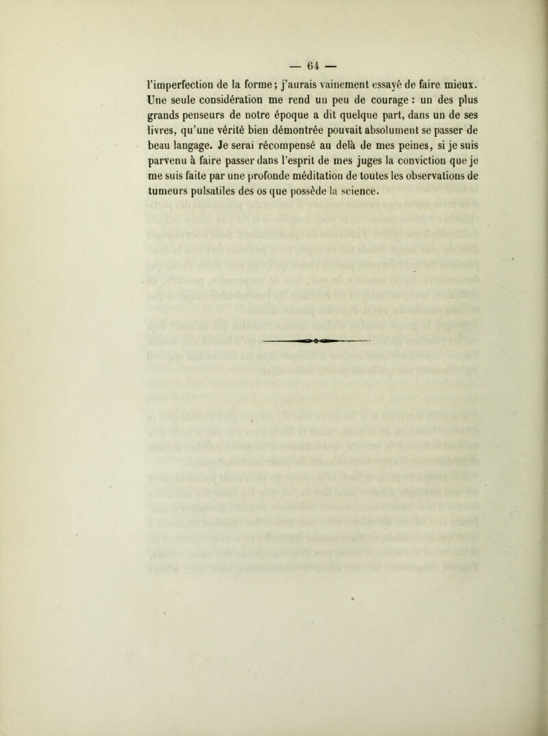 l'imperfection de la forme; j’aurais vainement essayé de faire mieux. Une seule considération me rend un peu de courage : un des plus grands penseurs de notre époque a dit quelque part, dans un de ses livres, qu’une vérité bien démontrée pouvait absolument se passer de beau langage. Je serai récompensé au delà de mes peines, si je suis parvenu à faire passer dans l’esprit de mes juges la conviction que je me suis faite par une profonde méditation de toutes les observations de tumeurs pulsatiles des os que possède la science.