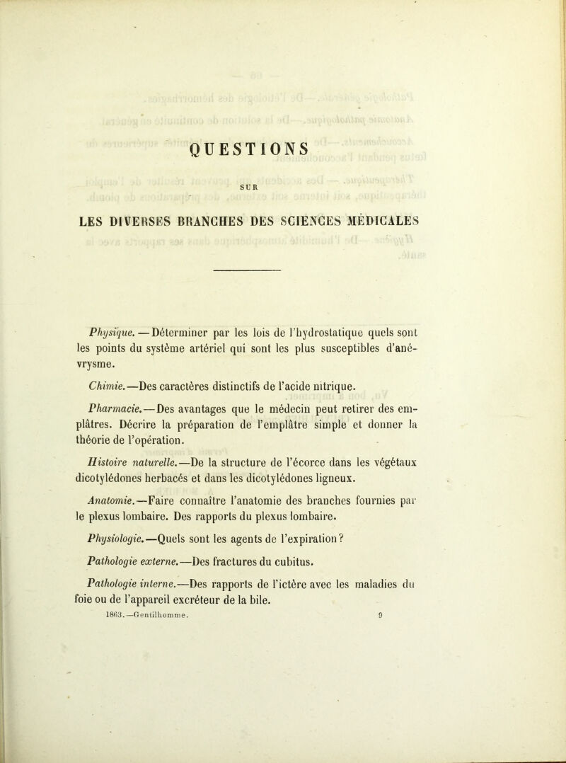 QUESTIONS SUR LES DIVERSES BRANCHES DES SCIENCES MÉDICALES Physique. — Déterminer par les lois cle l’hydrostatique quels sont les points du système artériel qui sont les plus susceptibles d’ané- vrysme. Chimie.—Des caractères distinctifs de l’acide nitrique. Pharmacie.—Des avantages que le médecin peut retirer des em- plâtres. Décrire la préparation de l’emplâtre simple et donner la théorie de l’opération. Histoire naturelle.—De la structure de l’écorce dans les végétaux dicotylédones herbacés et dans les dicotylédones ligneux. Anatomie.—Faire connaître l’anatomie des branches fournies par le plexus lombaire. Des rapports du plexus lombaire. Physiologie.—Quels sont les agents de l’expiration? Pathologie externe.—Des fractures du cubitus. Pathologie interne.—Des rapports de l’ictère avec les maladies du foie ou de l’appareil excréteur de la bile. 1863.—Gentilhomme. 9