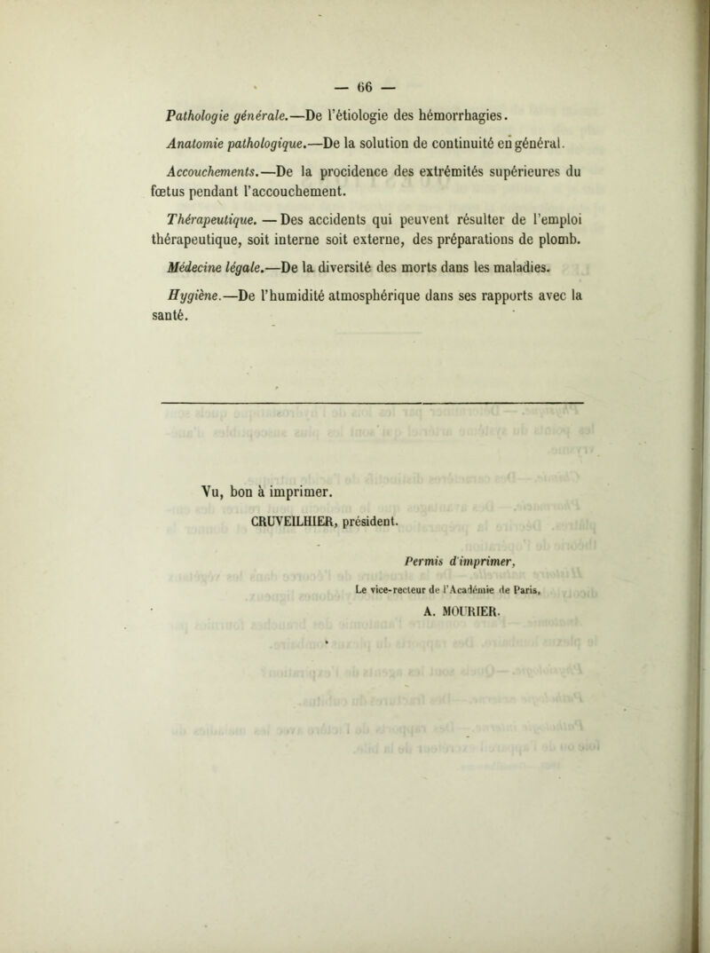 Pathologie générale.—De l’étiologie des hémorrhagies. Anatomie pathologique.—De la solution de continuité en général. Accouchements.—De la procidence des extrémités supérieures du fœtus pendant l’accouchement. Thérapeutique. — Des accidents qui peuvent résulter de l’emploi thérapeutique, soit interne soit externe, des préparations de plomb. Médecine légale.—De la diversité des morts dans les maladies. Hygiène.—De l’humidité atmosphérique dans ses rapports avec la santé. Vu, bon à imprimer. CRUVEILHIER, président. Permis d’imprimer, Le vice-recteur de l’Académie de Paris, A. MOURIER.