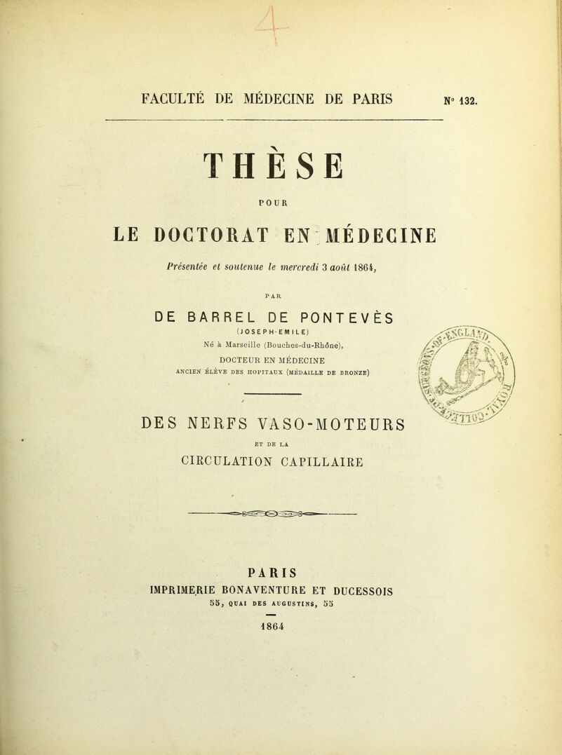 N” 132. THÈSE POUR LE DOCTORAT EN MÉDECINE Présentée et soutenue le mercredi 3 août 1864, PAR DE BARREL DE PONTEVÈS (JOSEPH-EMILE) Né à Marseille (Bouches-du-Rhône), DOCTEUR EN MÉDECINE ANCIEN ÉLÈVE DES HOPITAUX (MEDAILLE DE BRONZE) DES NERFS VASO-MOTEURS ET DE LA CIRCULATION CAPILLAIRE PARIS IMPRIMERIE BONAVENTURE ET DÜCESSOIS 55, QUAI DES AUGUSTINS, 55 1864