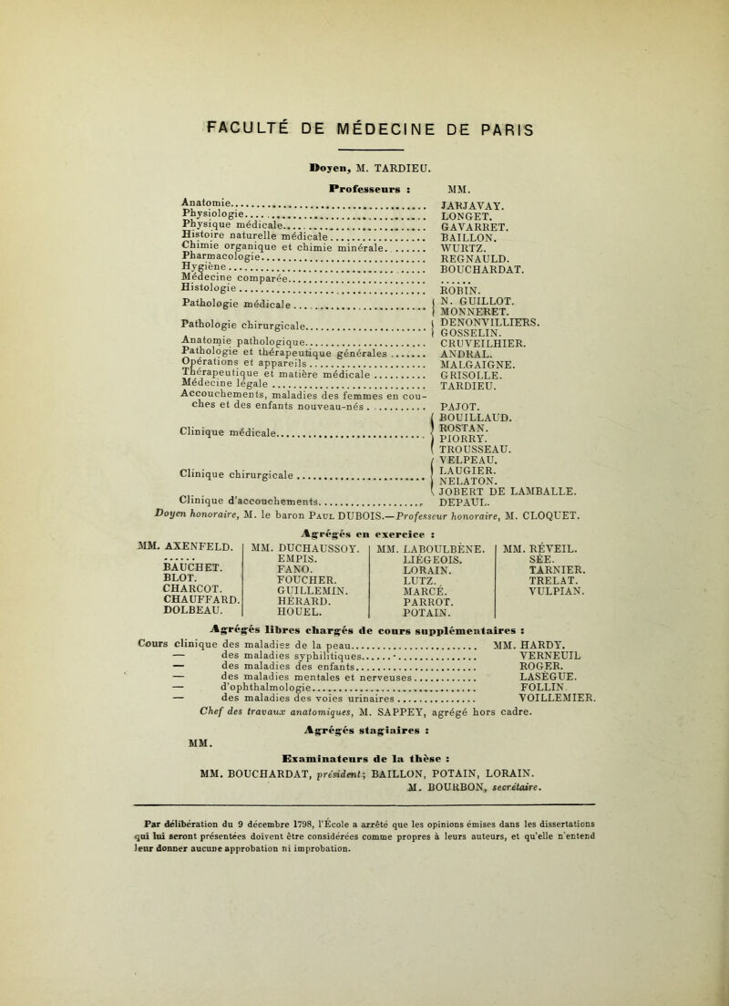 Doyen, M. TARDIEU. Professeurs : MM. Anatomie Physiologie Physique médicale .! !!!!...!. ! Histoire naturelle médicale Chimie organique et chimie minérale Pharmacologie Hygiène Médecine comparée Histologie Pathologie médicale Pathologie chirurgicale Anatomie pathologique Pathologie et thérapeutique générales Opérations et appareils Thérapeutique et matière médicale Médecine légale Accouchements, maladies des femmes en cou- ches et des enfants nouveau-nés . Clinique médicale Clinique chirurgicale ...., Clinique d'accouchements JARJAVAY. LONGET. GAYARRET. BAILLON. WURTZ. REGNAULD. BOUCHARDAT. ROBIN. N. GUILLOT. MONNERET. DENONVILLIERS. GOSSELIN. CRUVEILHIER. ANDRAL. MALGAIGNE. GRISOLLE. TARDIEU. PAJOT. BOUILLAUD. ROSTAN. PIORRY. TROUSSEAU. VELPEAU. LAUGIER. NELATON. JOBERT DE LAMBALLE. DEPAUL. Doyen honoraire, M. le baron Paul DUBOIS.—Professeur honoraire, M. CLOQUET. MM. AXENFELD. BAUCHET. BLOT. CHARCOT. CHAUFFARD. DOLBEAU. Agrégés en MM. DUCHAUSSOY. EM PIS. FANO. FOUCHER. GUILLEMIN. HËRARD. HOUEL. exercice : MM. LABOULBÈNE. LIÉGEOIS. LORAIN. LUTZ. MARCÉ. PARROT. POTAIN. MM. REVEIL. SÉE. TARNIER. TRELAT. VULPIAN. Agrégés libres chargés de cours supplémentaires : Cours clinique des maladies de la peau MM. HARDY*. — des maladies syphilitiques • VERNEUIL — des maladies des enfants ROGER. — des maladies mentales et nerveuses LASÈGUE. — d’ophthalmologie FOLLIN — des maladies des voies urinaires VOILLEMIER. Chef des travaux anatomiques, M. SAPPEY, agrégé hors cadre. Agrégés stagiaires : MM. Examinateurs de la thèse : MM. BOUCHARDAT, président-, BAILLON, POTAIN, LORAIN. M. BOURBON, secrétaire. Par délibération du 9 décembre 1798, l’École a arrêté que les opinions émises dans les dissertations qui lui seront présentées doivent être considérées comme propres à leurs auteurs, et qu’elle n'entend leur donner aucune approbation ni improbation.