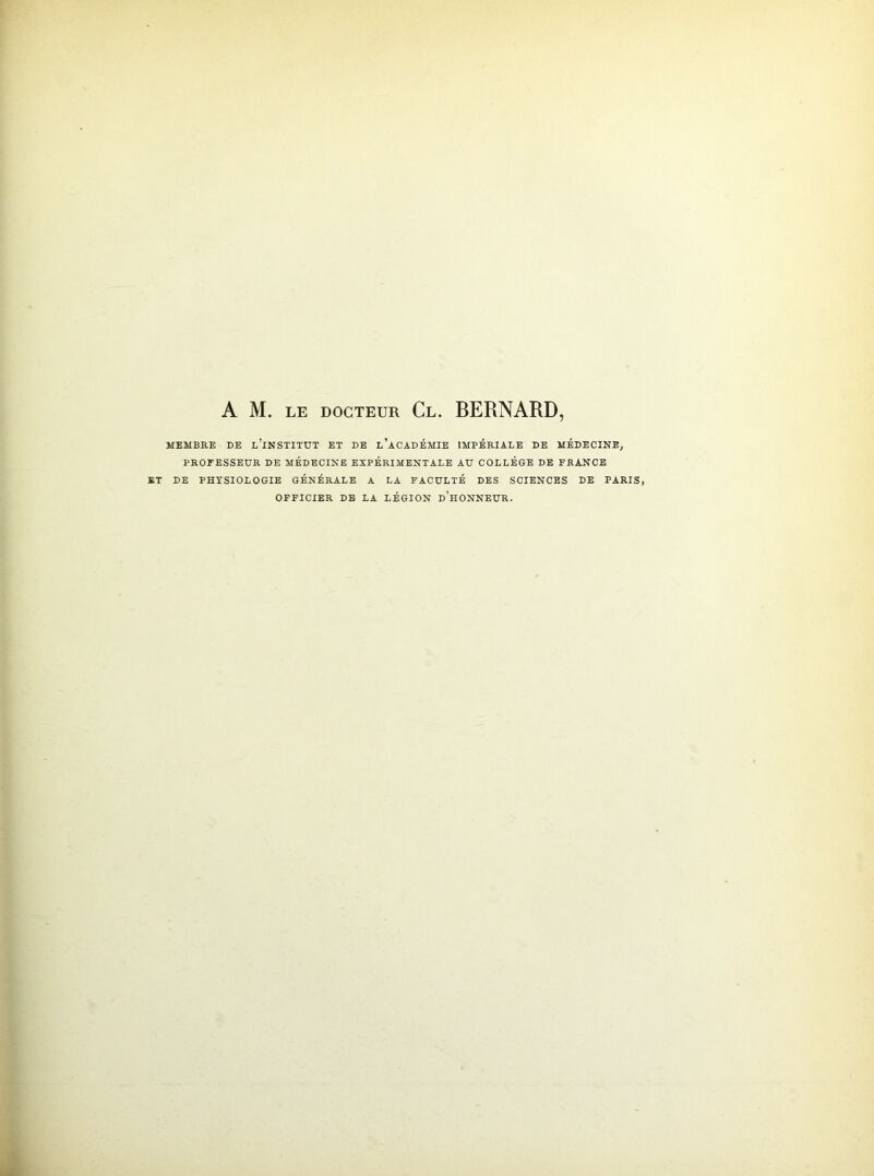 A M. le docteur Cl. BERNARD, MEMBRE DE L’iNSTITUT ET DE L’ACADÉMIE IMPÉRIALE DE MÉDECINE, PROFESSEUR DE MÉDECINE EXPÉRIMENTALE AU COLLÈGE DE FRANCE ET DE PHYSIOLOGIE GÉNÉRALE A LA FACULTÉ DES SCIENCES DE PARIS, OFFICIER DE LA LÉGION DHONNEÜR.