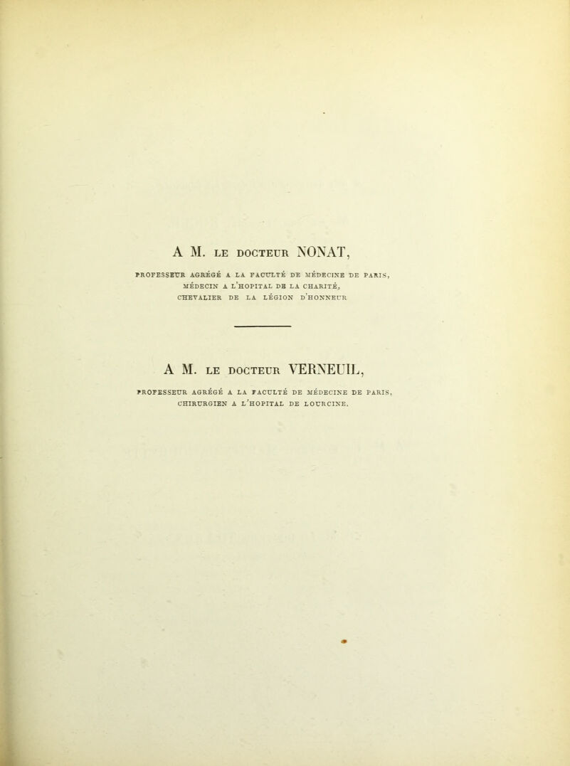 PROFESSEUR AGRÉGÉ A LA FACULTÉ DE MÉDECINE DE PARIS, MÉDECIN A L’HOPITAL DE LA CHARITÉ, CHEVALIER DE LA LÉGION D’HONNEUR A M. le docteur VERNEUIL, PROFESSEUR AGRÉGÉ A LA FACULTÉ DE MÉDECINE DE PARIS CHIRURGIEN A L’HOPITAL DE LOURCINE.