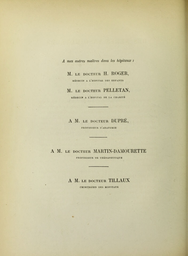 A mes autres maîtres dans les hôpitaux : M. LE DOCTEUR H. ROGER, MÉDECIN A L HOPITAL DES ENFANTS M. le docteur PELLETAN, MÉDECIN A L HOPITAL DE LA CHARITÉ A M. LE DOCTEUR DUPRÉ, PROFESSEUR D'ANATOMIE A M. le docteur MARTIN-DAMOURETTE PROFESSEUR DE THÉRAPEUTIQUE A M. LE DOCTEUR TILLAUX CHIRURGIEN DES HOPITAUX