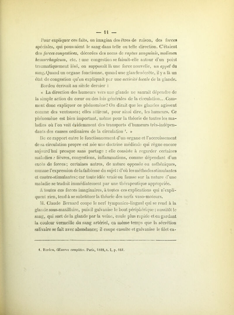 Pour expliquer ces faits, on imagina des êtres de raison, des forces spéciales, qui poussaient le sang dans telle ou telle direction. C’étaient des forces congestives, décorées des noms de raptus sanguinis, molimen hemorrhagicum, etc. : une congestion se faisait-elle autour d’un point traumatiquement lésé, on supposait là une force nouvelle, un appel du sang. Quand un organe fonctionne, quand une glande sécrète, il y a là un état de congestion qu’on expliquait par une activité locale de la glande. Bordeu écrivait au siècle dernier : « La direction des humeurs vers une glande ne saurait dépendre de la simple action du cœur ou des lois générales de la circulation... Com- ment donc expliquer ce phénomène? On dirait que les glandes agissent comme des ventouses; elles attirent, pour ainsi dire, les humeurs. Ce phénomène est bien important, même pour la théorie de toutes les ma- ladies où l'on voit évidemment des transports d’humeurs très-indépen- dants des causes ordinaires de la circulation h » De ce rapport entre le fonctionnement d’un organe et l’accroissement de sa circulation propre est née une doctrine médicale qui règne encore aujourd'hui presque sans partage : elle consiste à regarder certaines maladies : fièvres, congestions, inflammations, comme dépendant d’un excès de forces ; certaines autres, de nature opposée ou asthéniques, comme l’expression delafaiblesse du sujet: d’où les méthodes stimulantes et contre-stimulantes; car toute idée vraie ou fausse sur la nature cî’une maladie se traduit immédiatement par une thérapeutique appropriée. à toutes ces forces imaginaires, à toutes ces explications qui n’expli- quent rien, tend à se substituer la théorie des nerfs vaso-moteurs. M. Claude Bernard coupe le nerf tympanico-lingua! qui se rend à la glande sous-maxillaire, puis il galvanise le bout périphérique ; aussitôt le sang, qui sort de la glande par la veine, coule plus rapide et en gardant la couleur vermeille du sang artériel, en même temps que la sécrétion salivaire se fait avec abondance; il coupe ensuite et galvanise le filet ca- 1. Bordeu, Œuvres complètes. Paris, 1818, t. I, p. 16!.