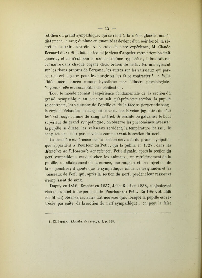 rotidien du grand sympathique, qui se rend à la même glande ; immé- diatement, le sang diminue en quantité et devient d’un noir foncé, la sé- crétion salivaire s’arrête. A la suite de cette expérience, M. Claude Bernard dit :« Si le fait sur lequel je viens d’appeler votre attention était général, et ce n’est pour le moment qu’une hypothèse, il faudrait re- connaître dans chaque organe deux ordres de nerfs, les uns agissant sur les tissus propres de l’organe, les autres sur les vaisseaux qui par- courent cet organe pour les élargir ou les faire contracter l. » Voilà l’idée mère lancée comme hypothèse par l’illustre physiologiste. Voyons si elle est susceptible de vérification. Tout le monde connaît l’expérience fondamentale de la section du grand sympathique au cou; on sait qu’après cette section, la pupille se contracte, les vaisseaux de l’oreille et de la face se gorgent de sang, la région s’échauffe; le sang qui revient par la veine jugulaire du côté lésé est rouge comme du sang artériel. Si ensuite on galvanise le bout supérieur du grand sympathique, on observe les phénomènes-inverses : la pupille se dilate, les vaisseaux se vident, la température baisse, le sang retourne noir par les veines comme avant la section du nerf. La première expérience sur la portion cervicale du grand sympathi- que appartient à Pourtour du Petit, qui la publia en 1727, dans les Mémoires de l’Académie des sciences. Petit signale, après la section du nerf sympathique cervical chez les animaux, un rétrécissement de la pupille, un affaissement de la cornée, une rougeur et une injection de la conjonctive ; il ajoute que le sympathique influence les glandes et les vaisseaux de l’œil qui, après la section du nerf, perdent leur ressort et s’emplissent de sang. Dupuy en 1816, Brachet en 1837, John Reid en 1838, n’ajoutèrent rien d’essentiel à l’expérience de Pourtour du Petit. En 18à6, M. Biffi (de Milan) observa cet autre fait nouveau que, lorsque la pupille est ré- trécie par suite de la section du nerf sympathique, on peut la faire I. Cl. Bernard, Liquides de l'org., t. I, p. 323.