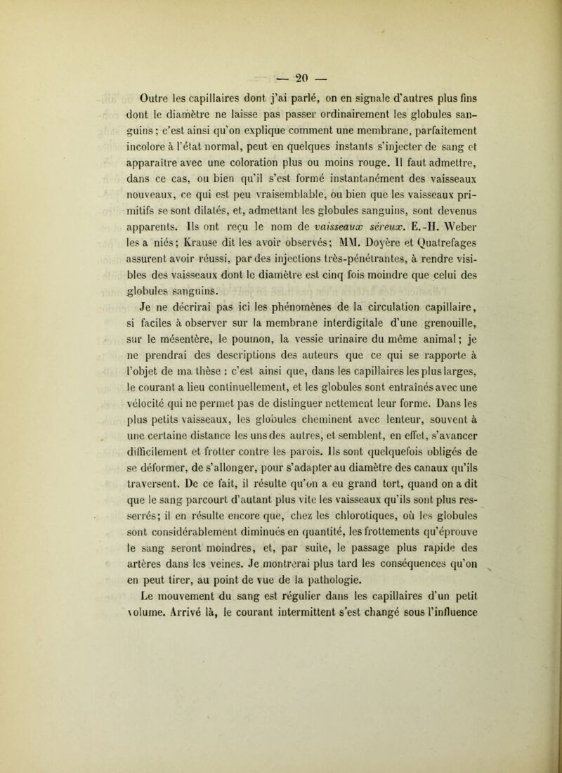 Outre les capillaires dont j’ai parlé, on en signale d’autres plus fins dont le diamètre ne laisse pas passer ordinairement les globules san- guins; c’est ainsi qu’on explique comment une membrane, parfaitement incolore à l’état normal, peut en quelques instants s’injecter de sang et apparaître avec une coloration plus ou moins rouge. 11 faut admettre, dans ce cas, ou bien qu’il s’est formé instantanément des vaisseaux nouveaux, ce qui est peu vraisemblable, ou bien que les vaisseaux pri- mitifs se sont dilatés, et, admettant les globules sanguins, sont devenus apparents. Ils ont reçu le nom de vaisseaux séreux. E.-H. Weber lésa niés; Krause dit les avoir observés; MM. Doyère et Quatrefages assurent avoir réussi, par des injections très-pénétrantes, à rendre visi- bles des vaisseaux dont le diamètre est cinq fois moindre que celui des globules sanguins. Je ne décrirai pas ici les phénomènes de la circulation capillaire, si faciles à observer sur la membrane interdigitale d’une grenouille, sur le mésentère, le poumon, la vessie urinaire du même animal; je ne prendrai des descriptions des auteurs que ce qui se rapporte à l’objet de ma thèse : c’est ainsi que, dans les capillaires les plus larges, le courant a lieu continuellement, et les globules sont entraînés avec une vélocité qui ne permet pas de distinguer nettement leur forme. Dans les plus petits vaisseaux, les globules cheminent avec lenteur, souvent à une certaine distance les uns des autres, et semblent, en effet, s’avancer difficilement et frotter contre les parois. Ils sont quelquefois obligés de se déformer, de s’allonger, pour s’adapter au diamètre des canaux qu’ils traversent. De ce fait, il résulte qu’on a eu grand tort, quand on a dit que le sang parcourt d’autant plus vite les vaisseaux qu’ils sont plus res- serrés; il en résulte encore que, chez les chlorotiques, où les globules sont considérablement diminués en quantité, les frottements qu’éprouve le sang seront moindres, et, par suite, le passage plus rapide des artères dans les veines. Je montrerai plus tard les conséquences qu’on en peut tirer, au point de vue de la pathologie. Le mouvement du sang est régulier dans les capillaires d'un petit \olume. Arrivé là, le courant intermittent s’est changé sous l’influence