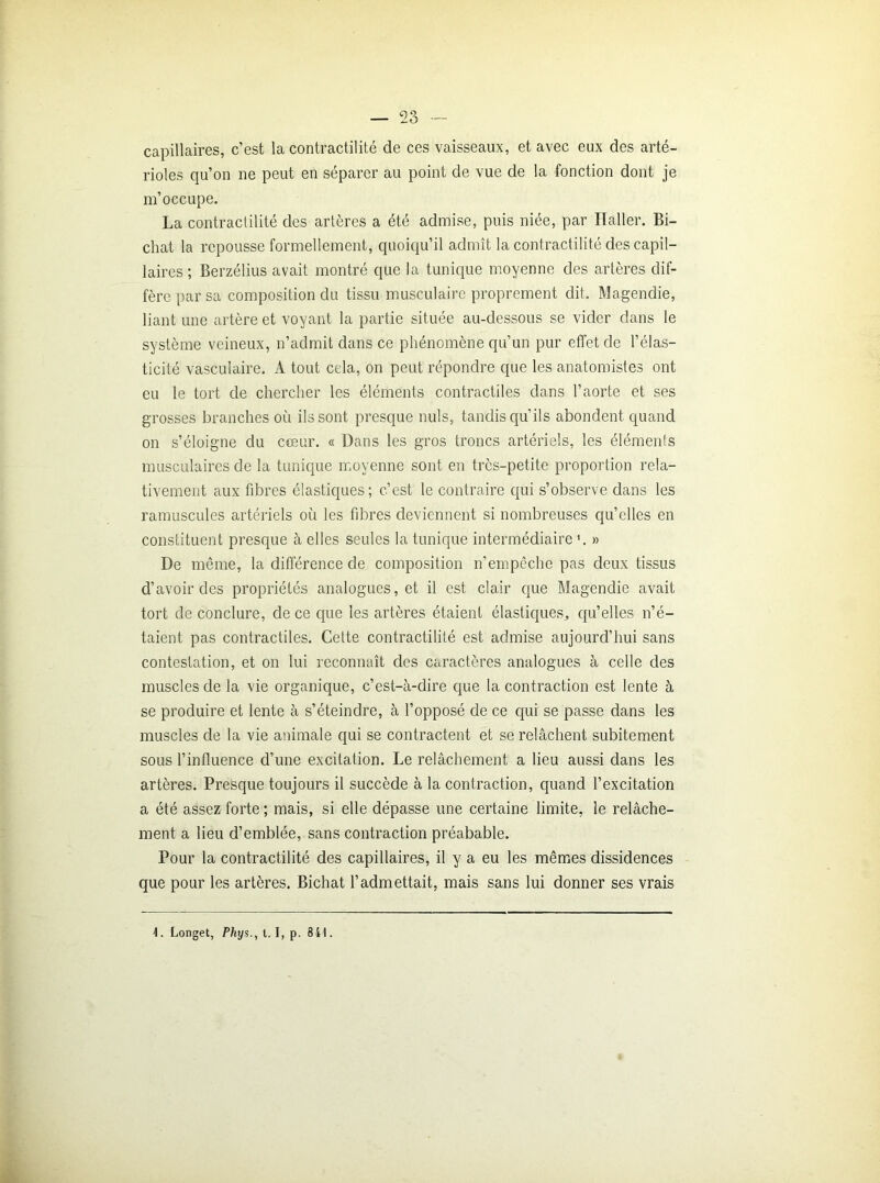 capillaires, c’est la contractilité de ces vaisseaux, et avec eux des arté- rioles qu’on ne peut en séparer au point de vue de la fonction dont je m’occupe. La contractilité des artères a été admise, puis niée, par Ilaller. Bi- cliat la repousse formellement, quoiqu’il admît la contractilité des capil- laires ; Berzélius avait montré que la tunique moyenne des artères dif- fère par sa composition du tissu musculaire proprement dit. Magendie, liant une artère et voyant la partie située au-dessous se vider dans le système veineux, n’admit dans ce phénomène qu’un pur effet de l’élas- ticité vasculaire. A tout cela, on peut répondre que les anatomistes ont eu le tort de chercher les éléments contractiles dans l’aorte et ses grosses branches où ils sont presque nuis, tandis qu’ils abondent quand on s’éloigne du cœur. « Dans les gros troncs artériels, les éléments musculaires de la tunique moyenne sont en très-petite proportion rela- tivement aux fibres élastiques; c’est le contraire qui s’observe dans les ramuscules artériels où les fibres deviennent si nombreuses quelles en constituent presque à elles seules la tunique intermédiaire '. » De même, la différence de composition n’empêche pas deux tissus d’avoir des propriétés analogues, et il est clair que Magendie avait tort de conclure, de ce que les artères étaient élastiques, qu’elles n’é- taient pas contractiles. Cette contractilité est admise aujourd’hui sans contestation, et on lui reconnaît des caractères analogues à celle des muscles de la vie organique, c’est-à-dire que la contraction est lente à se produire et lente à s’éteindre, à l’opposé de ce qui se passe dans les muscles de la vie animale qui se contractent et se relâchent subitement sous l’influence d’une excitation. Le relâchement a lieu aussi dans les artères. Presque toujours il succède à la contraction, quand l’excitation a été assez forte ; mais, si elle dépasse une certaine limite, le relâche- ment a lieu d’emblée, sans contraction préabable. Pour la contractilité des capillaires, il y a eu les mêmes dissidences que pour les artères. Bichat l’admettait, mais sans lui donner ses vrais