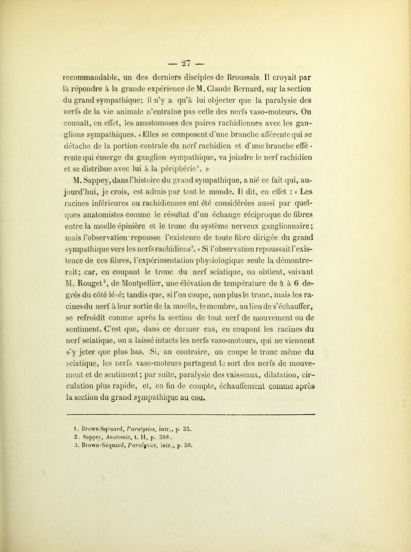 recommandable, un des derniers disciples de Broussais. Il croyait par là répondre à la grande expérience de M. Claude Bernard, sur la section du grand sympathique; il n’y a qu’à lui objecter que la paralysie des nerfs de la vie animale n’entraîne pas celle des nerfs vaso-moteurs. On connaît, en effet, les anastomoses des paires rachidiennes avec les gan- glions sympathiques. «Elles se composent d'une branche afférente qui se détache de la portion centrale du nerf rachidien et d’une branche effé - rente qui émerge du ganglion sympathique, va joindre le nerf rachidien et se distribue avec lui à la périphérie1. » M. Sappey, dans l’histoire du grand sympathique, a nié ce fait qui, au- jourd’hui, je crois, est admis par tout le monde. 11 dit, en effet : « Les racines inférieures ou rachidiennes ont été considérées aussi par quel- ques anatomistes comme le résultat d’un échange réciproque de fibres entre la moelle épinière et le tronc du système nerveux ganglionnaire ; mais l’observation repousse l’existence de toute fibre dirigée du grand sympathique vers les nerfs rachidiens2. » Si l’observation repoussait l’exis- tence de ces fibres, l’expérimentation physiologique seule la démontre- rait; car, en coupant le tronc du nerf sciatique, on obtient, suivant M. Rouget3, de Montpellier, une élévation de température de Zj. à 6 de- grés du côté lésé; tandis que, si l’on coupe, non plus le tronc, mais les ra- cines du nerf à leur sortie de la moelle, le membre, au lieu de s’échauffer, se refroidit comme après la section de tout nerf de mouvement ou de sentiment. C’est que, dans ce dernier cas, en coupant les racines du nerf sciatique, on a laissé intacts les nerfs vaso-moteurs, qui ne viennent s'y jeter que plus bas. Si, au contraire, on coupe le tronc même du sciatique, les nerfs vaso-moteurs partagent le sort des nerfs de mouve- ment et de sentiment; par suite, paralysie des vaisseaux, dilatation, cir- culation plus rapide, et, en fin de compte, échauffement comme après la section du grand sympathique au cou. 1. Brown-Sqéuard, Paralysies, intr., p. 35. 2. Sappey, Anatomie, t. Il, p. 388. 3. Brown-Séquard, Paralysies, intr., p. 50.