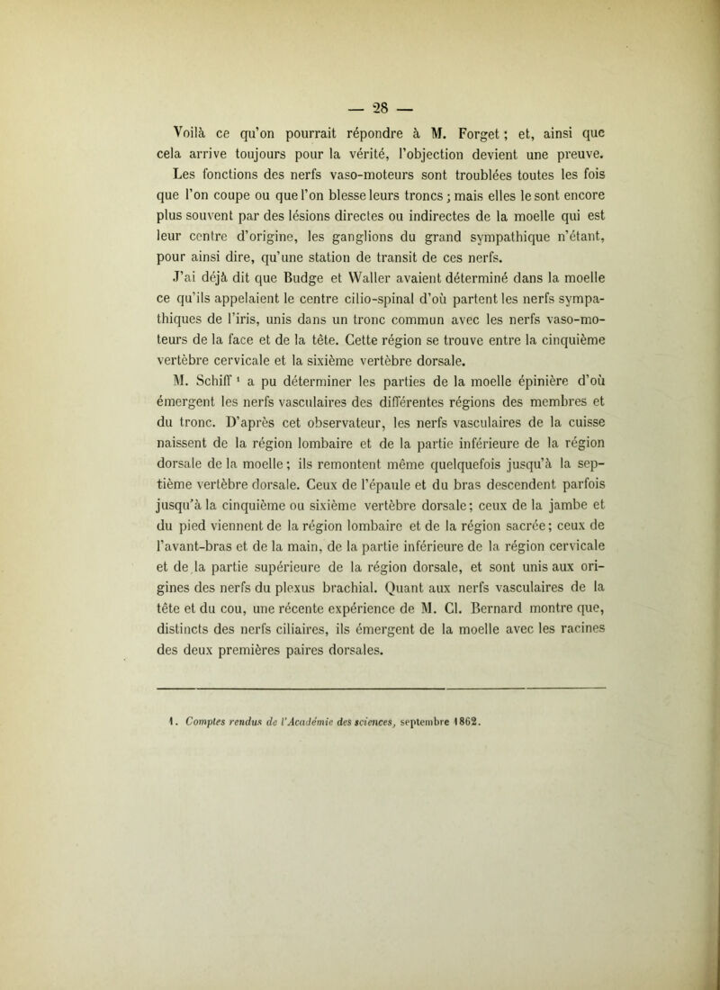 Voilà ce qu’on pourrait répondre à M. Forget ; et, ainsi que cela arrive toujours pour la vérité, l’objection devient une preuve. Les fonctions des nerfs vaso-moteurs sont troublées toutes les fois que l’on coupe ou que l’on blesse leurs troncs; mais elles le sont encore plus souvent par des lésions directes ou indirectes de la moelle qui est leur centre d’origine, les ganglions du grand sympathique n’étant, pour ainsi dire, qu’une station de transit de ces nerfs. J’ai déjà dit que Budge et Waller avaient déterminé dans la moelle ce qu’ils appelaient le centre cilio-spinal d’où partent les nerfs sympa- thiques de l’iris, unis dans un tronc commun avec les nerfs vaso-mo- teurs de la face et de la tête. Cette région se trouve entre la cinquième vertèbre cervicale et la sixième vertèbre dorsale. M. Schiff1 a pu déterminer les parties de la moelle épinière d’ou émergent les nerfs vasculaires des différentes régions des membres et du tronc. D’après cet observateur, les nerfs vasculaires de la cuisse naissent de la région lombaire et de la partie inférieure de la région dorsale delà moelle; ils remontent même quelquefois jusqu’à la sep- tième vertèbre dorsale. Ceux de l’épaule et du bras descendent parfois jusqu’à la cinquième ou sixième vertèbre dorsale; ceux de la jambe et du pied viennent de la région lombaire et de la région sacrée; ceux de l’avant-bras et de la main, de la partie inférieure de la région cervicale et de la partie supérieure de la région dorsale, et sont unis aux ori- gines des nerfs du plexus brachial. Quant aux nerfs vasculaires de la tête et du cou, une récente expérience de M. Cl. Bernard montre que, distincts des nerfs ciliaires, ils émergent de la moelle avec les racines des deux premières paires dorsales. 1. Comptes rendus de l’Académie des sciences, septembre 1862.