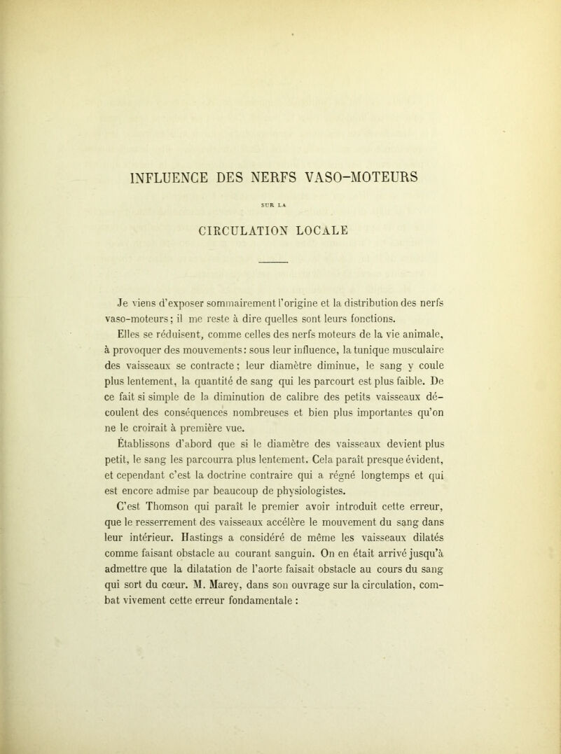 INFLUENCE DES NERFS VASO-MOTEURS SUR LA CIRCULATION LOCALE Je viens d’exposer sommairement l’origine et la distribution des nerfs vaso-moteurs; il me reste à dire quelles sont leurs fonctions. Elles se réduisent, comme celles des nerfs moteurs de la vie animale, à provoquer des mouvements: sous leur influence, la tunique musculaire des vaisseaux se contracte ; leur diamètre diminue, le sang y coule plus lentement, la quantité de sang qui les parcourt est plus faible. De ce fait si simple de la diminution de calibre des petits vaisseaux dé- coulent des conséquences nombreuses et bien plus importantes qu’on ne le croirait à première vue. Établissons d’abord que si le diamètre des vaisseaux devient plus petit, le sang les parcourra plus lentement. Cela paraît presque évident, et cependant c’est la doctrine contraire qui a régné longtemps et qui est encore admise par beaucoup de physiologistes. C’est Thomson qui paraît le premier avoir introduit cette erreur, que le resserrement des vaisseaux accélère le mouvement du sang dans leur intérieur. Hastings a considéré de même les vaisseaux dilatés comme faisant obstacle au courant sanguin. On en était arrivé jusqu’à admettre que la dilatation de l’aorte faisait obstacle au cours du sang qui sort du cœur. M. Marey, dans son ouvrage sur la circulation, com- bat vivement cette erreur fondamentale :