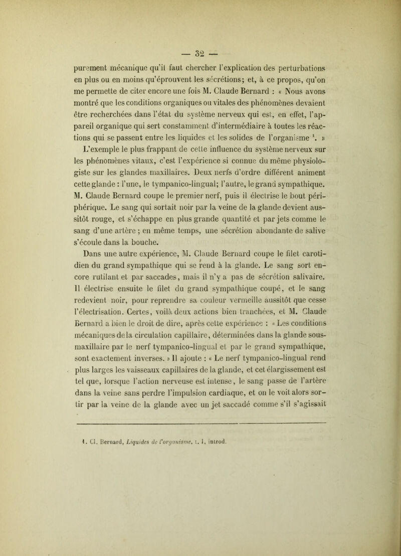 purement mécanique qu’il faut chercher l'explication des perturbations en plus ou en moins qu’éprouvent les sécrétions; et, à ce propos, qu’on me permette de citer encore une fois M. Claude Bernard : « Nous avons montré que les conditions organiques ou vitales des phénomènes devaient être recherchées dans l’état du système nerveux qui est, en effet, l’ap- pareil organique qui sert constamment d’intermédiaire à toutes les réac- tions qui se passent entre les liquides et les solides de l’organisme l. » L’exemple le plus frappant de cette influence du système nerveux sur les phénomènes vitaux, c’est l’expérience si connue du même physiolo- giste sur les glandes maxillaires. Deux nerfs d’ordre différent animent cette glande : l’une, le tympanico-lingual; l’autre, le grand sympathique. M. Claude Bernard coupe le premier nerf, puis il électrise le bout péri- phérique. Le sang qui sortait noir par la veine de la glande devient aus- sitôt rouge, et s’échappe en plus grande quantité et par jets comme le sang d’une artère ; en même temps, une sécrétion abondante de salive s’écoule dans la bouche. Dans une autre expérience, M. Claude Bernard coupe le filet caroti- dien du grand sympathique qui se rend à la glande. Le sang sort en- core rutilant et par saccades, mais il n’y a pas de sécrétion salivaire. 11 électrise ensuite le lilet du grand sympathique coupé, et le sang redevient noir, pour reprendre sa couleur vermeille aussitôt que cesse l’électrisation. Certes, voilà deux actions bien tranchées, et M. Claude Bernard a bien le droit de dire, après cette expérience : « Les conditions mécaniques de la circulation capillaire, déterminées dans la glande sous- maxillaire par le nerf tympanico-lingual et par le grand sympathique, sont exactement inverses, s 11 ajoute : « Le nerf tympanico-lingual rend plus larges les vaisseaux capillaires de la glande, et cet élargissement est tel que, lorsque l’action nerveuse est intense, le sang passe de l’artère dans la veine sans perdre l’impulsion cardiaque, et on le voit alors sor- tir par la veine de la glande avec un jet saccadé comme s’il s’agissait 4. Cl. Bernard, Liquides de l'organisme, i. 1, inirod.