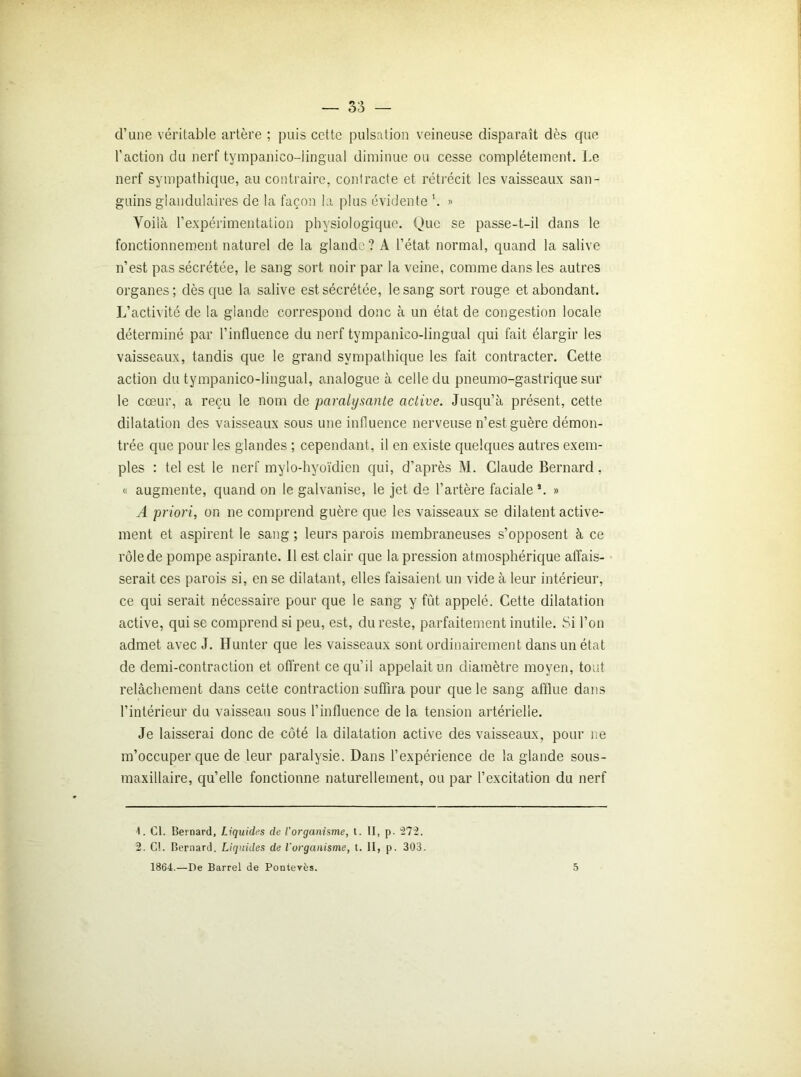 d’une véritable artère ; puis cette pulsation veineuse disparaît dès que l’action du nerf tympanico-lingual diminue ou cesse complètement. Le nerf sympathique, au contraire, contracte et rétrécit les vaisseaux san- guins glandulaires de la façon la plus évidente » Voilà l’expérimentation physiologique. Que se passe-t-il dans le fonctionnement naturel de la glande? A l’état, normal, quand la salive n’est pas sécrétée, le sang sort noir par la veine, comme dans les autres organes; dès que la salive est sécrétée, le sang sort rouge et abondant. L’activité de la glande correspond donc à un état de congestion locale déterminé par l’influence du nerf tympanico-lingual qui fait élargir les vaisseaux, tandis que le grand sympathique les fait contracter. Cette action du tympanico-lingual, analogue à celle du pneumo-gastrique sur le cœur, a reçu le nom de paralysante active. Jusqu’à présent, cette dilatation des vaisseaux sous une influence nerveuse n’est guère démon- trée que pour les glandes ; cependant, il en existe quelques autres exem- ples : tel est le nerf mylo-hyoïdien qui, d’après M. Claude Bernard, « augmente, quand on le galvanise, le jet de l’artère faciale’. » A priori, on ne comprend guère que les vaisseaux se dilatent active- ment et aspirent le sang ; leurs parois membraneuses s’opposent à ce rôle de pompe aspirante. 11 est clair que la pression atmosphérique affais- serait ces parois si, en se dilatant, elles faisaient un vide à leur intérieur, ce qui serait nécessaire pour que le sang y fût appelé. Cette dilatation active, qui se comprend si peu, est, du reste, parfaitement inutile. Si l’on admet avec J. Hunter que les vaisseaux sont ordinairement dans un état de demi-contraction et offrent ce qu’il appelait un diamètre moyen, tout relâchement dans cette contraction suffira pour que le sang afflue dans l’intérieur du vaisseau sous l’influence de la tension artérielle. Je laisserai donc de côté la dilatation active des vaisseaux, pour ne m’occuper que de leur paralysie. Dans l’expérience de la glande sous- maxillaire, qu’elle fonctionne naturellement, ou par l’excitation du nerf 1. Cl. Bernard, Liquides de l’organisme, t. II, p. 272. 2. C!. Bernard. Liquides de l'organisme, t. II, p. 303. 1864.—De Barrel de Pontevès. 5