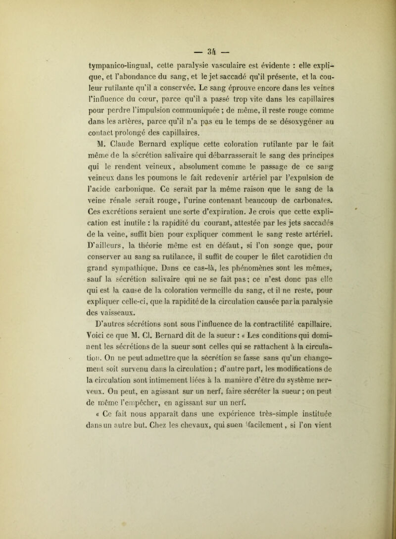 tympanico-lingual, cette paralysie vasculaire est évidente : elle expli- que, et l’abondance du sang, et le jet saccadé qu’il présente, et la cou- leur rutilante qu’il a conservée. Le sang éprouve encore dans les veines l’influence du cœur, parce qu’il a passé trop vite dans les capillaires pour perdre l’impulsion communiquée ; de même, il reste rouge comme dans les artères, parce qu’il n’a pas eu le temps de se désoxygéner au contact prolongé des capillaires. M. Claude Bernard explique cette coloration rutilante par le fait même de la sécrétion salivaire qui débarrasserait le sang des principes qui le rendent veineux, absolument comme le passage de ce sang veineux dans les poumons le fait redevenir artériel par l’expulsion de l’acide carbonique. Ce serait par la même raison que le sang de la veine rénale serait rouge, l’urine contenant beaucoup de carbonates. Ces excrétions seraient une sorte d’expiration. Je crois que cette expli- cation est inutile : la rapidité du courant, attestée par les jets saccadés de la veine, suffît bien pour expliquer comment le sang reste artériel. D’ailleurs, la théorie même est en défaut, si l’on songe que, pour conserver au sang sa rutilance, il suffit de couper le filet carotidien du grand sympathique. Dans ce cas-là, les phénomènes sont les mêmes, sauf la sécrétion salivaire qui ne se fait pas; ce n’est donc pas elle qui est la cause de la coloration vermeille du sang, et il ne reste, pour expliquer celle-ci, que la rapidité de la circulation causée paria paralysie des vaisseaux. D’autres sécrétions sont sous l’influence de la contractilité capillaire. Voici ce que M. Cl. Bernard dit de la sueur : « Les conditions qui domi- nent les sécrétions de la sueur sont celles qui se rattachent à la circula- tion. On ne peut admettre que la sécrétion se fasse sans qu’un change- ment soit survenu dans la circulation ; d’autre part, les modifications de la circulation sont intimement liées à la manière d’être du système ner- veux. On peut, en agissant sur un nerf, faire sécréter la sueur; on peut de même l’empêcher, en agissant sur un nerf. « Ce fait nous apparaît dans une expérience très-simple instituée dans un autre but. Chez les chevaux, qui suen ^facilement, si l’on vient