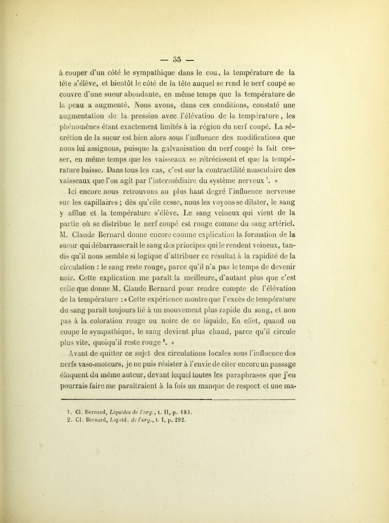à couper d’un coté le sympathique dans le cou, la température de la tête s’élève, et bientôt le côté de la tête auquel se rend le nerf coupé se couvre d’une sueur abondante, en même temps que la température de la peau a augmenté. Nous avons, dans ces conditions, constaté une augmentation de la pression avec l’élévation de la température, les phénomènes étant exactement limités à la région du nerf coupé. La sé- crétion de la sueur est bien alors sous l’influence des modifications que nous lui assignons, puisque la galvanisation du nerf coupé la fait ces- ser, en même temps que les vaisseaux se rétrécissent et que la tempé- rature baisse. Dans tous les cas, c’est sur la contractilité musculaire des vaisseaux que l’on agit par l’intermédiaire du système nerveux h » Ici encore nous retrouvons au plus haut degré l’influence nerveuse sur les capillaires ; dès qu’elle cesse, nous les voyons se dilater, le sang y afflue et la température s’élève. Le sang veineux qui vient de la partie où se distribue le nerf coupé est rouge comme du sang artériel. M. Claude Bernard donne encore comme explication la formation de la sueur qui débarrasserait le sang des principes qui le rendent veineux, tan- dis qu’il nous semble si logique d’attribuer ce résultat à la rapidité de la circulation : le sang reste rouge, parce qu’il n’a pas le temps de devenir noir. Cette explication me paraît la meilleure, d’autant plus que c’est celle que donne M. Claude Bernard pour rendre compte de l’élévation de la température :« Cette expérience montre que l’excès de température du sang paraît toujours lié à un mouvement plus rapide du sang, et non pas à la coloration rouge ou noire de ce liquide. En effet, quand on coupe le sympathique, le sang devient plus chaud, parce qu’il circule plus vite, quoiqu’il reste rouge a. » Avant de quitter ce sujet des circulations locales sous l’influence des nerfs vaso-moteurs, je ne puis résister à l’envie de citer encore un passage éloquent du même auteur, devant lequel toutes les paraphrases que j’en pourrais faire me paraîtraient à la fois un manque de respect et une ma- 1. Cl. Bernard, Liquides de l'org., t. 11, p. 183.
