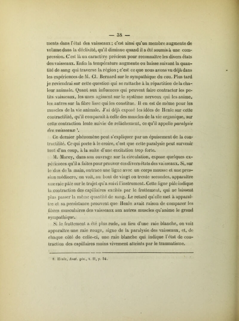 ments dans l’état des vaisseaux ; c’est ainsi qu’un membre augmente de volume dans la déclivité, qu’il diminue quand il a été soumis à une com- pression. C’est là un caractère précieux pour reconnaître les divers états des vaisseaux. Enfin la température augmente ou baisse suivant la quan- tité de sang qui traverse la région ; c’est ce que nous avons vu déjà dans les expériences de M. Cl. Bernard sur le sympathique du cou. Plus tard je reviendrai sur cette question qui se rattache à la répartition de la cha- leur animale. Quant aux influences qui peuvent faire contracter les pe- tits vaisseaux, les unes agissent sur le système nerveux qui les anime, les autres sur la fibre lisse qui les constitue. 11 en est de même pour les muscles de la vie animale. J’ai déjà exposé les idées de Ilenle sur cette contractilité, qu’il comparait à celle des muscles de la vie organique, sur cette contraction lente suivie de relâchement, ce qu’il appelle paralysie des vaisseaux '. Ce dernier phénomène peut s’expliquer par un épuisement de la con- tractilité. Ce qui porte à le croire, c’est que cette paralysie peut survenir tout d’un coup, à la suite d'une excitation trop forte. Id. Marey, dans son ouvrage sur la circulation, axpose quelques ex- périences qu’il a faites pour prouver ces divers états des vaisseaux. Si, sur le dos de'la main, on trace une ligne avec un corps mousse et une pres- sion médiocre, on voit, au bout de vingt ou trente secondes, apparaître une raie paie sur le trajet qu’a suivi l’instrument. Cette ligne pâle indique la contraction des capillaires excités par le frottement, qui ne laissent plus passer la même quantité de sang. Le retard qu'elle met à apparaî- tre et sa persistance prouvent que Henle avait raison de comparer les fibres musculaires des vaisseaux aux autres muscles qu’anime le grand sympathique. Si le frottement a été plus rude, au lieu d’une raie blanche, on voit apparaître une raie rouge, signe de la paralysie des vaisseaux, et, de chaque côté de celle-ci, une raie blanche qui indique l’état de con- traction des capillaires moins vivement atteints par le traumatisme. t. Henle, Anat. gén., t. 1!, p. 54.