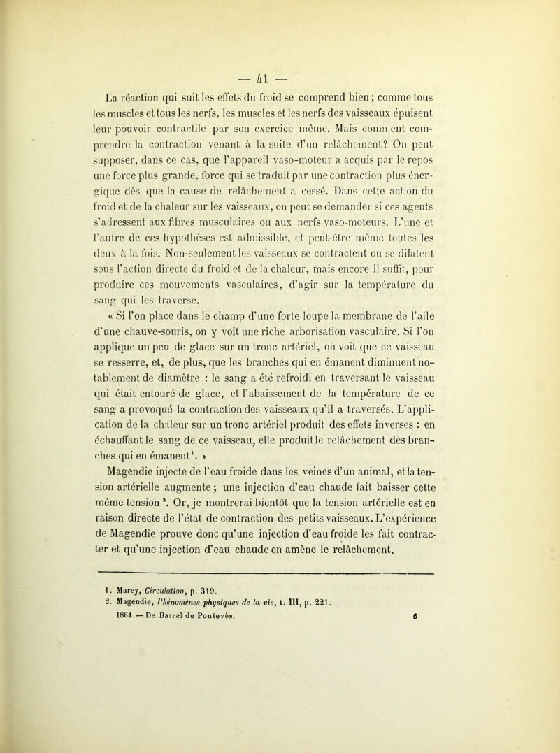 La réaction qui suit les effets du froid se comprend bien ; comme tous les muscles et tous les nerfs, les muscles et les nerfs des vaisseaux épuisent leur pouvoir contractile par son exercice même. Mais comment com- prendre la contraction venant à la suite d’un relâchement? On peut supposer, dans ce cas, que l’appareil vaso-moteur a acquis par le repos une force plus grande, force qui se traduit par une contraction plus éner- gique dès que la cause de relâchement a cessé. Dans cette action du froid et de la chaleur sur les vaisseaux, on peut se demander si ces agents s’adressent aux fibres musculaires ou aux nerfs vaso-moteurs. L’une et l’autre de ces hypothèses est admissible, et peut-être même toutes les deux à la fois. Non-seulement les vaisseaux se contractent ou se dilatent sous l’action directe du froid et de la chaleur, mais encore il suffit, pour produire ces mouvements vasculaires, d’agir sur la température du sang qui les traverse. « Si l’on place dans le champ d’une forte loupe la membrane de l’aile d’une chauve-souris, on y voit une riche arborisation vasculaire. Si l’on applique un peu de glace sur un tronc artériel, on voit que ce vaisseau se resserre, et, de plus, que les branches qui en émanent diminuent no- tablement de diamètre : le sang a été refroidi en traversant le vaisseau qui était entouré de glace, et l’abaissement de la température de ce sang a provoqué la contraction des vaisseaux qu’il a traversés. L’appli- cation de la chaleur sur un tronc artériel produit des effets inverses : en échauffant le sang de ce vaisseau, elle produit le relâchement des bran- ches qui en émanent1 2. » Magendie injecte de l’eau froide dans les veines d’un animal, et la ten- sion artérielle augmente ; une injection d’eau chaude fait baisser cette même tension \ Or, je montrerai bientôt que la tension artérielle est en raison directe de l’état de contraction des petits vaisseaux. L’expérience de Magendie prouve donc qu’une injection d’eau froide les fait contrac- ter et qu’une injection d’eau chaude en amène le relâchement. 1. Marey, Circulation, p. 3!9. 2. Magendie, Phénomènes physiques de la vie, t. 111, p. 221. 1864.— De Barrel de Pontevès. 6