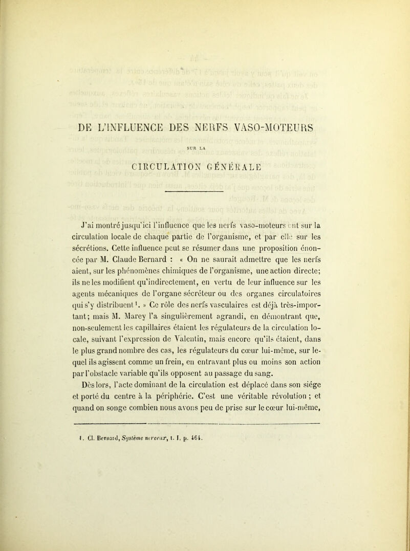 DE L’INFLUENCE DES NERFS VASO-MOTEURS SUR LA CIRCULATION GÉNÉRALE J’ai montré jusqu ici l’influence que les nerfs vaso-moteurs ont sur la circulation locale de chaque partie de l’organisme, et par clic sur les sécrétions. Cette influence peut se résumer dans une proposition énon- cée par M. Claude Bernard : « On ne saurait admettre que les nerfs aient, sur les phénomènes chimiques de l’organisme, une action directe; ils ne les modifient qu’indirectement, en vertu de leur influence sur les agents mécaniques de l’organe sécréteur ou des organes circulatoires qui s’y distribuent L » Ce rôle des nerfs vasculaires est déjà très-impor- tant; mais M. Marey l’a singulièrement agrandi, en démontrant que, non-seulement les capillaires étaient les régulateurs de la circulation lo- cale, suivant l’expression de Valentin, mais encore qu’ils étaient, dans le plus grand nombre des cas, les régulateurs du cœur lui-même, sur le- quel ils agissent comme un frein, en entravant plus ou moins son action par l’obstacle variable qu’ils opposent au passage du sang. Dès lors, l’acte dominant de la circulation est déplacé dans son siège et porté du centre à la périphérie. C’est une véritable révolution ; et quand on songe combien nous avons peu de prise sur le cœur lui-même,