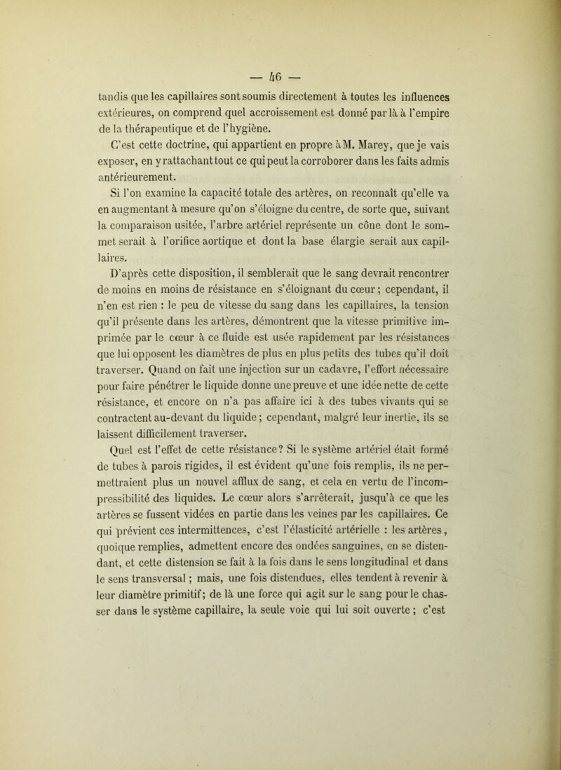 tandis que les capillaires sont soumis directement à toutes les influences extérieures, on comprend quel accroissement est donné parla à l’empire de la thérapeutique et de l’hygiène. C’est cette doctrine, qui appartient en propre àM. Marey, que je vais exposer, en y rattachant tout ce qui peut la corroborer dans les faits admis antérieurement. Si l’on examine la capacité totale des artères, on reconnaît qu’elle va en augmentant à mesure qu’on s’éloigne du centre, de sorte que, suivant la comparaison usitée, l’arbre artériel représente un cône dont le som- met serait à l’orifice aortique et dont la base élargie serait aux capil- laires. D'après cette disposition, il semblerait que le sang devrait rencontrer de moins en moins de résistance en s’éloignant du cœur ; cependant, il n’en est rien : le peu de vitesse du sang dans les capillaires, la tension qu’il présente dans les artères, démontrent que la vitesse primitive im- primée par le cœur à ce fluide est usée rapidement par les résistances que lui opposent les diamètres de plus en plus petits des tubes qu’il doit traverser. Quand on fait une injection sur un cadavre, l’effort nécessaire pour faire pénétrer le liquide donne une preuve et une idée nette de cette résistance, et encore on n’a pas affaire ici à des tubes vivants qui se contractent au-devant du liquide; cependant, malgré leur inertie, ils se laissent difficilement traverser. Quel est l’effet de cette résistance? Si le système artériel était formé de tubes à parois rigides, il est évident qu’une fois remplis, ils ne per- mettraient plus un nouvel afflux de sang, et cela en vertu de l’incom- pressibilité des liquides. Le cœur alors s’arrêterait, jusqu’à ce que les artères se fussent vidées en partie dans les veines par les capillaires. Ce qui prévient ces intermittences, c’est l’élasticité artérielle : les artères, quoique remplies, admettent encore des ondées sanguines, en se disten- dant, et cette distension se fait à la fois dans le sens longitudinal et dans le sens transversal ; mais, une fois distendues, elles tendent à revenir à leur diamètre primitif ; de là une force qui agit sur le sang pour le chas- ser dans le système capillaire, la seule voie qui lui soit ouverte ; c’est