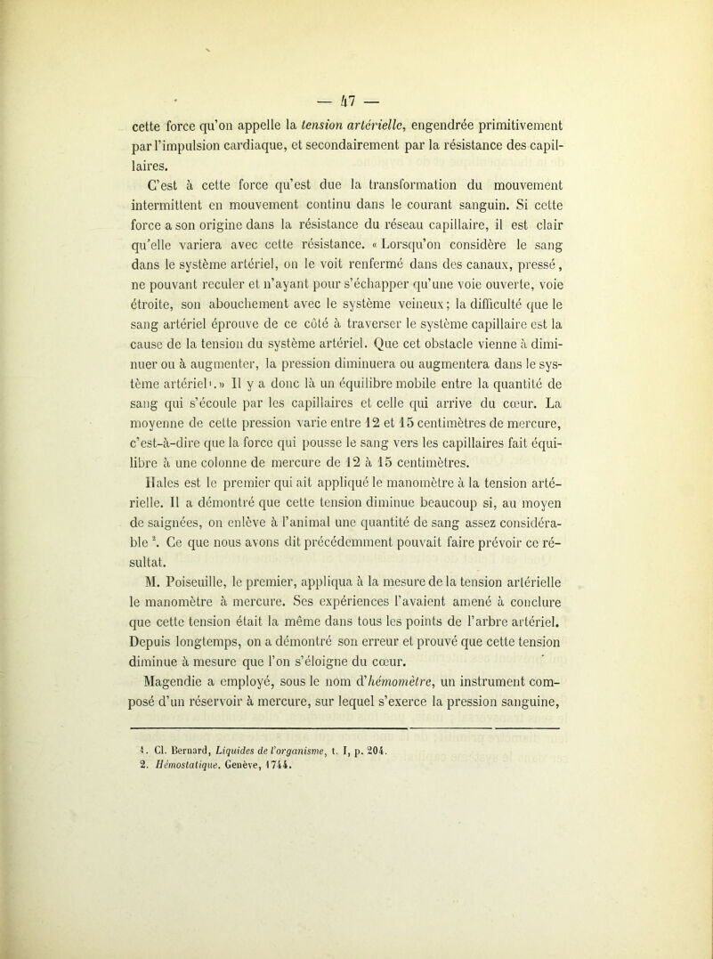 cette force qu’on appelle la tension artérielle, engendrée primitivement par l’impulsion cardiaque, et secondairement par la résistance des capil- laires. C’est à cette force qu’est due la transformation du mouvement intermittent en mouvement continu dans le courant sanguin. Si cette force a son origine dans la résistance du réseau capillaire, il est clair qu’elle variera avec cette résistance. « Lorsqu’on considère le sang- dans le système artériel, on le voit renfermé dans des canaux, pressé, ne pouvant reculer et n’ayant pour s’échapper qu’une voie ouverte, voie étroite, son abouchement avec le système veineux ; la difficulté que le sang artériel éprouve de ce côté à traverser le système capillaire est la cause de la tension du système artériel. Que cet obstacle vienne à dimi- nuer ou à augmenter, la pression diminuera ou augmentera dans le sys- tème artériel1.)) 11 y a donc là un équilibre mobile entre la quantité de sang qui s’écoule par les capillaires et celle qui arrive du cœur. La moyenne de cette pression varie entre 12 et 15 centimètres de mercure, c’est-à-dire que la force qui pousse le sang vers les capillaires fait équi- libre à une colonne de mercure de 12 à 15 centimètres. Haies est le premier qui ait appliqué le manomètre à la tension arté- rielle. Il a démontré que cette tension diminue beaucoup si, au moyen de saignées, on enlève à l’animal une quantité de sang assez considéra- ble 2. Ce que nous avons dit précédemment pouvait faire prévoir ce ré- sultat. M. Poiseuille, le premier, appliqua à la mesure de la tension artérielle le manomètre à mercure. Ses expériences l’avaient amené à conclure que cette tension était la même dans tous les points de l’arbre artériel. Depuis longtemps, on a démontré son erreur et prouvé que cette tension diminue à mesure que l’on s’éloigne du cœur. Magendie a employé, sous le nom d'hémomètre, un instrument com- posé d’un réservoir à mercure, sur lequel s’exerce la pression sanguine, Cl. Bernard, Liquides de l’organisme, t. I, p. 204. 2. Hémostatique. Genève, 1744.