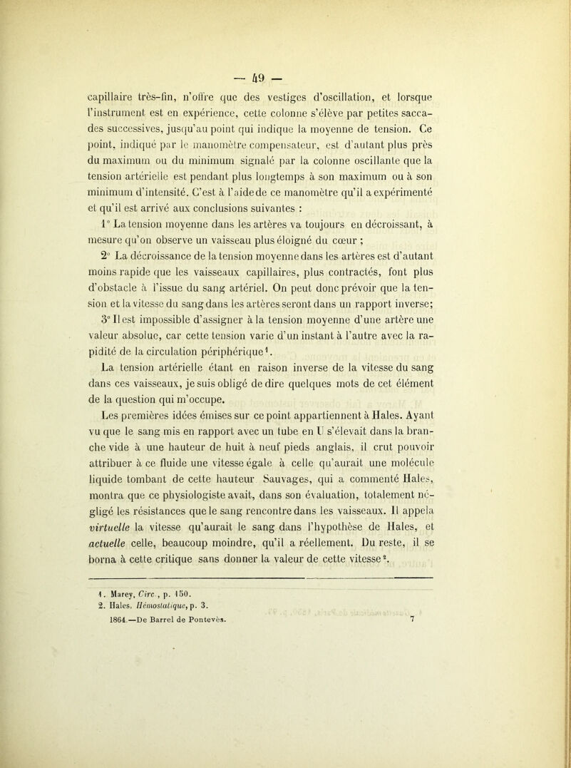 - Z| 9 - capillaire très-fin, n’offre que des vestiges d’oscillation, et lorsque l’instrument est en expérience, cette colonne s’élève par petites sacca- des successives, jusqu’au point qui indique la moyenne de tension. Ce point, indiqué par le manomètre compensateur, est d’autant plus près du maximum ou du minimum signalé par la colonne oscillante que la tension artérielle est pendant plus longtemps à son maximum ou à son minimum d’intensité. C’est à l’aidede ce manomètre qu’il a expérimenté et qu’il est arrivé aux conclusions suivantes : 1° La tension moyenne dans les artères va toujours en décroissant, à mesure qu’on observe un vaisseau plus éloigné du cœur ; 2° La décroissance de la tension moyenne dans les artères est d’autant moins rapide que les vaisseaux capillaires, plus contractés, font plus d’obstacle à l’issue du sang artériel. On peut donc prévoir que la ten- sion et la vitesse du sang dans les artères seront dans un rapport inverse; 3° Il est impossible d’assigner à la tension moyenne d’une artère une valeur absolue, car cette tension varie d’un instant à l’autre avec la ra- pidité de la circulation périphérique1. La tension artérielle étant en raison inverse de la vitesse du sang dans ces vaisseaux, je suis obligé de dire quelques mots de cet élément de la question qui m’occupe. Les premières idées émises sur ce point appartiennent à Haies. Ayant vu que le sang mis en rapport avec un lube en IJ s’élevait dans la bran- che vide à une hauteur de huit à neuf pieds anglais, il crut pouvoir attribuer à ce fluide une vitesse égale à celle qu’aurait une molécule liquide tombant de cette hauteur Sauvages, qui a commenté Haies, montra que ce physiologiste avait, dans son évaluation, totalement né- gligé les résistances que le sang rencontre dans les vaisseaux. 11 appela virtuelle la vitesse qu’aurait le sang dans l’hypothèse de Haies, et actuelle celle, beaucoup moindre, qu’il a réellement. Du reste, il se borna à cette critique sans donner la valeur de cette vitesse2. 1. Marey, Cire-, p. 150. 2. Haies, Hémoslatique,p. 3.