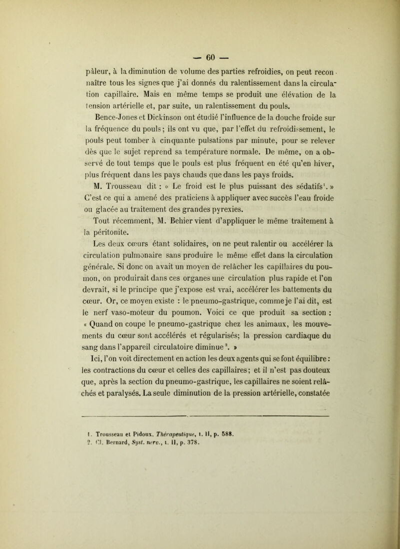 pâleur, à la diminution de volume des parties refroidies, on peut recon ■ naître tous les signes que j’ai donnés du ralentissement dans la circula- tion capillaire. Mais en même temps se produit une élévation de la tension artérielle et, par suite, un ralentissement du pouls. Bence-Jones et Dickinson ont étudié l’influence de la douche froide sur la fréquence du pouls; ils ont vu que, par l’effet du refroidissement, le pouls peut tomber à cinquante pulsations par minute, pour se relever dès que le sujet reprend sa température normale. De même, on a ob- servé de tout temps que le pouls est plus fréquent en été qu’en hiver, plus fréquent dans les pays chauds que dans les pays froids. M. Trousseau dit: « Le froid est le plus puissant des sédatifs1.» C’est ce qui a amené des praticiens à appliquer avec succès l’eau froide ou glacée au traitement des grandes pyrexies. Tout récemment, M. Behier vient d’appliquer le même traitement à la péritonite. Les deux cœurs étant solidaires, on ne peut ralentir ou accélérer la circulation pulmonaire sans produire le même effet dans la circulation générale. Si donc on avait un moyen de relâcher les capillaires du pou- mon, on produirait dans ces organes une circulation plus rapide et l’on devrait, si le principe que j’expose est vrai, accélérer les battements du cœur. Or, ce moyen existe : le pneumo-gastrique, comme je l’ai dit, est le nerf vaso-moteur du poumon. Voici ce que produit sa section : « Quand on coupe le pneumo-gastrique chez les animaux, les mouve- ments du cœur sont accélérés et régularisés; la pression cardiaque du sang dans l’appareil circulatoire diminuei. » Ici, l’on voit directement en action les deux agents qui se font équilibre : les contractions du cœur et celles des capillaires; et il n’est pas douteux que, après la section du pneumo-gastrique, les capillaires ne soient relâ- chés et paralysés. La seule diminution de la pression artérielle, constatée I. Trousseau et Pidoux, Thérapeutique, t. Il, p. 588. ?. Cl. Bernard, Syst. mro., t. Il, p. 378.