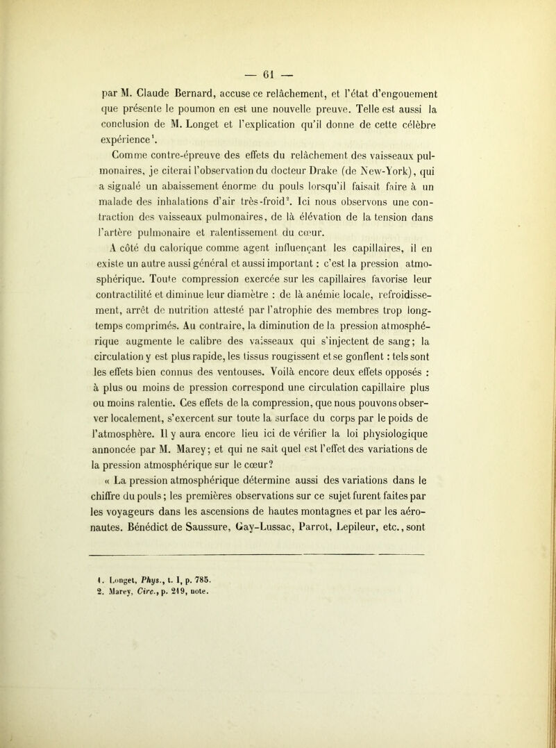 par M. Claude Bernard, accuse ce relâchement, et l’état d’engouement que présente le poumon en est une nouvelle preuve. Telle est aussi la conclusion de M. Longet et l’explication qu’il donne de cette célèbre expérience'. Comme contre-épreuve des effets du relâchement des vaisseaux pul- monaires, je citerai l’observation du docteur Drake (de New-York), qui a signalé un abaissement énorme du pouls lorsqu’il faisait faire à un malade des inhalations d’air très-froid1 2. Ici nous observons une con- traction des vaisseaux pulmonaires, de là élévation de la tension dans l’artère pulmonaire et ralentissement du cœur. A côté du calorique comme agent influençant les capillaires, il en existe un autre aussi général et aussi important : c’est la pression atmo- sphérique. Toute compression exercée sur les capillaires favorise leur contractilité et diminue leur diamètre : de là anémie locale, refroidisse- ment, arrêt de nutrition attesté par l’atrophie des membres trop long- temps comprimés. Au contraire, la diminution de la pression atmosphé- rique augmente le calibre des vaisseaux qui s’injectent de sang; la circulation y est plus rapide, les tissus rougissent et se gonflent : tels sont les effets bien connus des ventouses. Voilà encore deux effets opposés : à plus ou moins de pression correspond une circulation capillaire plus ou moins ralentie. Ces effets de la compression, que nous pouvons obser- ver localement, s’exercent sur toute la surface du corps par le poids de l’atmosphère. 11 y aura encore lieu ici de vérifier la loi physiologique annoncée par M. Marey; et qui ne sait quel est l’effet des variations de la pression atmosphérique sur le cœur? « La pression atmosphérique détermine aussi des variations dans le chiffre du pouls ; les premières observations sur ce sujet furent faites par les voyageurs dans les ascensions de hautes montagnes et par les aéro- nautes. Bénédict de Saussure, Gay-Lussac, Parrot, Lepileur, etc., sont 1. Longet, Phys., t. I, p. 785. 2. Marey, Circ.,\>. 219, note.