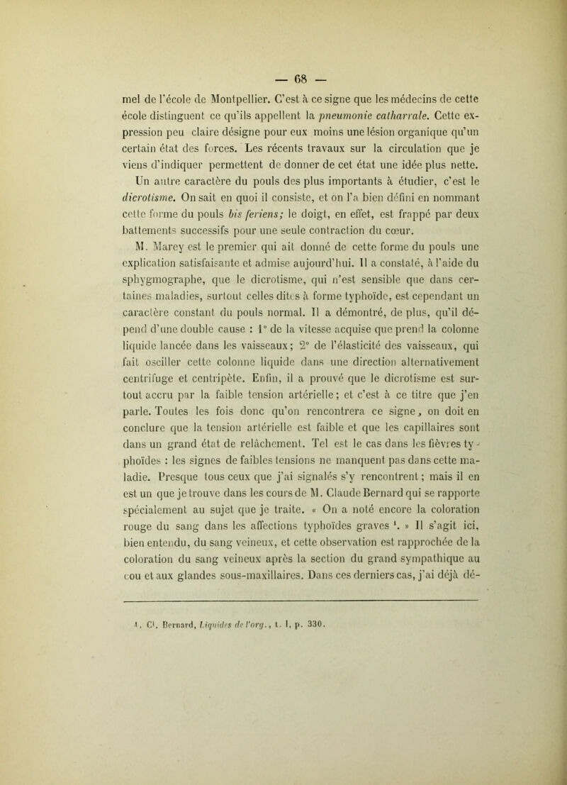 mel de l’école de Montpellier. C’est à ce signe que les médecins de cette école distinguent ce qu’ils appellent la pneumonie calharrale. Cette ex- pression peu claire désigne pour eux moins une lésion organique qu’un certain état des forces. Les récents travaux sur la circulation que je viens d’indiquer permettent de donner de cet état une idée plus nette. Un autre caractère du pouls des plus importants à étudier, c’est le dicrotisme. On sait en quoi il consiste, et on l’a bien défini en nommant cette forme du pouls bis feriens; le doigt, en effet, est frappé par deux battements successifs pour une seule contraction du cœur. M. Marey est le premier qui ait donné de cette forme du pouls une explication satisfaisante et admise aujourd’hui. 11 a constaté, à l’aide du sphygmographe, que le dicrotisme, qui n’est sensible que dans cer- taines maladies, surtout celles dites à forme typhoïde, est cependant un caractère constant du pouls normal. Il a démontré, de plus, qu’il dé- pend d’une double cause : 1° de la vitesse acquise que prend la colonne liquide lancée dans les vaisseaux; 2° de l’élasticité des vaisseaux, qui fait osciller cette colonne liquide dans une direction alternativement centrifuge et centripète. Enfin, il a prouvé que le dicrotisme est sur- tout accru par la faible tension artérielle; et c’est à ce titre que j’en parle. Toutes les fois donc qu’on rencontrera ce signe,, on doit en conclure que la tension artérielle est faible et que les capillaires sont dans un grand état de relâchement. Tel est le cas dans les fièvres ty - phoïdes : les signes de faibles tensions ne manquent pas dans cette ma- ladie. Presque tous ceux que j’ai signalés s’y rencontrent ; mais il en est un que je trouve dans les cours de M. Claude Bernard qui se rapporte spécialement au sujet que je traite. « On a noté encore la coloration rouge du sang dans les affections typhoïdes graves h » Il s’agit ici, bien entendu, du sang veineux, et cette observation est rapprochée de la coloration du sang veineux après la section du grand sympathique au cou et aux glandes sous-maxillaires. Dans ces derniers cas, j’ai déjà dé- ■l. C1. Bernard, Liquides del’org., t. I, p. 330.
