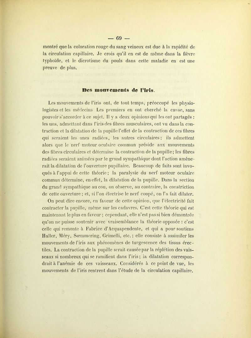 montré que la coloration rouge du sang veineux est due à la rapidité de la circulation capillaire. Je crois qu’il en est de même dans la fièvre typhoïde, et le dicrotisme du pouls dans cette maladie en est une preuve de plus. Des monveoieuts de l’iris. Les mouvements de l’iris ont, de tout temps, préoccupé les physio- logistes et les médecins Les premiers en ont cherché la cause, sans pouvoir s’accorder à ce sujet. Il y a deux opinions qui les ont partagés : les uns, admettant dans l’iris des fibres musculaires, ont vu dans la con- traction et la dilatation de la pupille l’effet de la contraction de ces fibres qui seraient les unes radiées, les autres circulaires; ils admettent alors que le nerf moteur oculaire commun préside aux mouvements des fibres circulaires et détermine la contraction de la pupille; les fibres radiées seraient animées par le grand sympathique dont l’action amène- rait la dilatation de l’ouverture pupillaire. Beaucoup de faits sont invo- qués à l’appui de cette théorie; la paralysie du nerf moteur oculaire commun détermine, en effets la dilatation de la pupille. Dans la section du grand sympathique au cou, on observe, au contraire, la constriction de cette ouverture ; et, si l’on électrise le nerf coupé, on l’a fait dilater. On peut dire encore, en faveur de cette opinion, que l’électricité fait contracter la pupille, même sur les cadavres. C’est cette théorie qui est maintenant le plus en faveur ; cependant, elle n’est, pas si bien démontrée qu’on ne puisse soutenir avec vraisemblance la théorie opposée : c’est celle qui remonte à Fabrice d’Acquapendente, et qui a pour soutiens Haller, Méry, Scemmering, Grimelli, etc.; elle consiste à assimiler les mouvements de l’iris aux phénomènes de turgescence des tissus érec- tiles. La contraction de la pupille serait causée par la réplétion des vais- seaux si nombreux qui se ramifient dans l’iris; ia dilatation correspon- drait à l’anémie de ces vaisseaux. Considérés à ce point de vue, les mouvements de l’iris rentrent dans l’étude de la circulation capillaire.