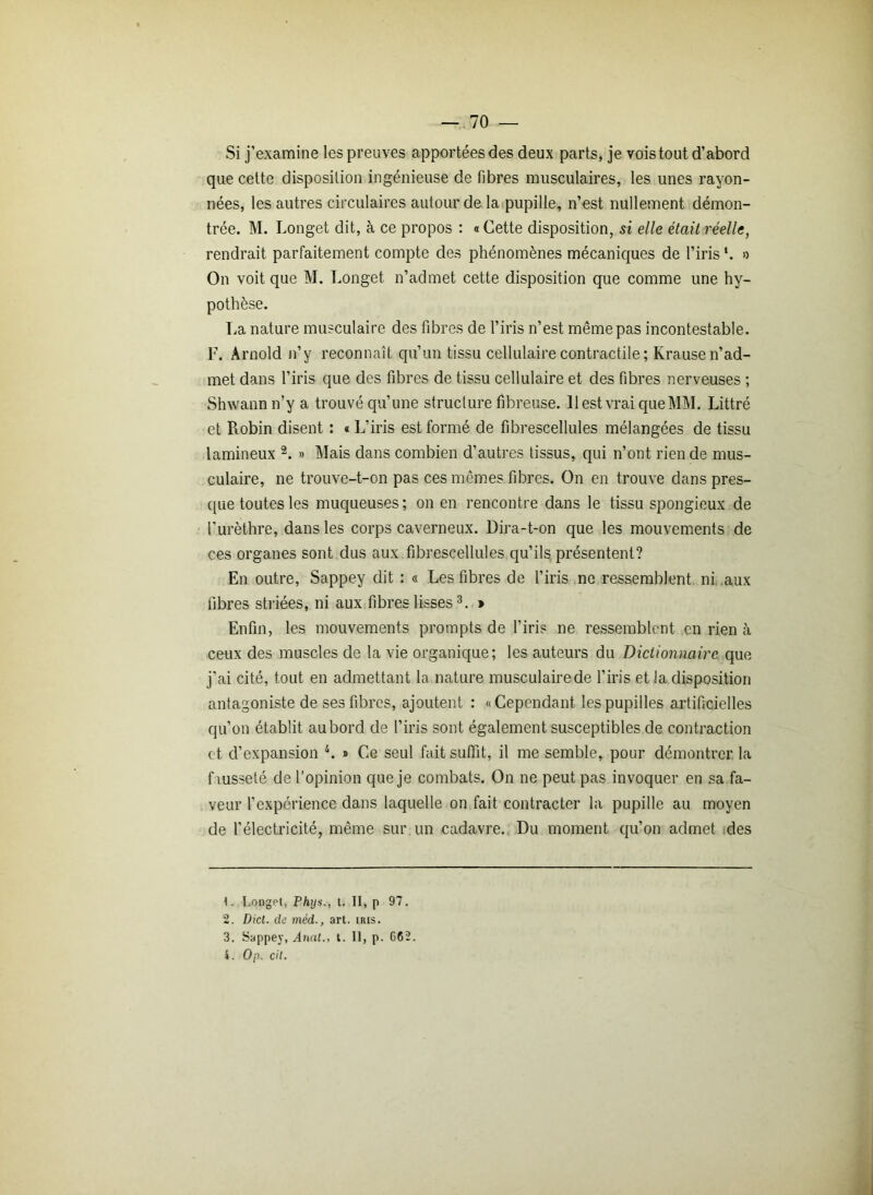 Si j’examine les preuves apportées des deux parts, je vois tout d’abord que celte disposition ingénieuse de fibres musculaires, les unes rayon- nées, les autres circulaires autour de la pupille, n’est nullement démon- trée. M. Longet dit, à ce propos : « Cette disposition, si elle était réelle, rendrait parfaitement compte des phénomènes mécaniques de l’iris *. o On voit que M. Longet n’admet cette disposition que comme une hy- pothèse. La nature musculaire des fibres de l’iris n’est même pas incontestable. F. Arnold n’y reconnaît qu’un tissu cellulaire contractile ; Krause n’ad- met dans l’iris que des fibres de tissu cellulaire et des fibres nerveuses ; Shwann n’y a trouvé qu’une structure fibreuse. 11 est vrai que MM. Littré et Robin disent : « L’iris est formé de fibrescellules mélangées de tissu lamineux 1 2. » Mais dans combien d’autres tissus, qui n’ont rien de mus- culaire, ne trouve-t-on pas ces mêmes fibres. On en trouve dans pres- que toutes les muqueuses; on en rencontre dans le tissu spongieux de l’urèthre, dans les corps caverneux. Dira-t-on que les mouvements de ces organes sont dus aux fibrescellules qu’ils présentent? En outre, Sappey dit : « Les fibres de l’iris ne ressemblent ni aux fibres striées, ni aux fibres lisses3. » Enfin, les mouvements prompts de l’iris ne ressemblent en rien à ceux des muscles de la vie organique; les auteurs du Dictionnaire que j’ai cité, tout en admettant la nature musculairede l’iris et la disposition antagoniste de ses fibres, ajoutent : «Cependant les pupilles artificielles qu’on établit au bord de l’iris sont également susceptibles de contraction et d’expansion 4. » Ce seul fait suffit, il me semble, pour démontrer la fausseté de l’opinion que je combats. On ne peut pas invoquer en sa fa- veur l’expérience dans laquelle on fait contracter la pupille au moyen de l’électricité, même sur un cadavre. Du moment qu’on admet des 1. Longet, Phys., t. II, p 97. 2. Dict. de méd., art. iris. 3. Sappey, Anal., t. Il, p. 662. i. Op. cil.