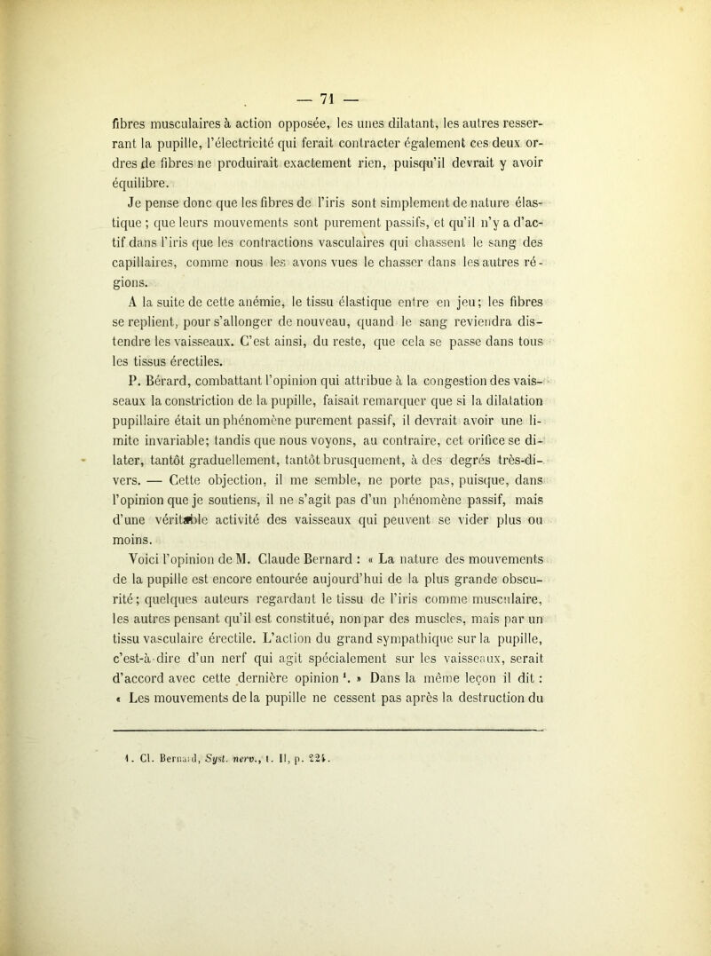 fibres musculaires à action opposée, les unes dilatant, les autres resser- rant la pupille, P électricité qui ferait contracter également ces deux or- dres de fibres ne produirait exactement rien, puisqu’il devrait y avoir équilibre. Je pense donc que les fibres de l’iris sont simplement de nature élas- tique ; que leurs mouvements sont purement passifs, et qu’il n’y a d’ac- tif dans l’iris que les contractions vasculaires qui chassent le sang des capillaires, comme nous les avons vues le chasser dans les autres ré- gions. A la suite de cette anémie, le tissu élastique entre en jeu; les fibres se replient, pour s’allonger de nouveau, quand le sang reviendra dis- tendre les vaisseaux. C’est ainsi, du reste, que cela se passe dans tous les tissus érectiles. P. Bérard, combattant l’opinion qui attribue à la congestion des vais- seaux la constriction de la pupille, faisait remarquer que si la dilatation pupillaire était un phénomène purement passif, il devrait avoir une li- mite invariable; tandis que nous voyons, au contraire, cet orifice se di- later, tantôt graduellement, tantôt brusquement, à des degrés très-di- vers. — Cette objection, il me semble, ne porte pas, puisque, dans l’opinion que je soutiens, il ne s’agit pas d’un phénomène passif, mais d’une véritable activité des vaisseaux qui peuvent se vider plus ou moins. Voici l’opinion deM. Claude Bernard : « La nature des mouvements de la pupille est encore entourée aujourd’hui de la plus grande obscu- rité; quelques auteurs regardant le tissu de l’iris comme musculaire, les autres pensant qu’il est constitué, non par des muscles, mais par un tissu vasculaire érectile. L’aclion du grand sympathique sur la pupille, c’est-à-dire d’un nerf qui agit spécialement sur les vaisseaux, serait d’accord avec cette dernière opinion h » Dans la même leçon il dit : « Les mouvements de la pupille ne cessent pas après la destruction du 1. Cl. Berna;d, Sysl. nerv., t. Il, p. 22i.