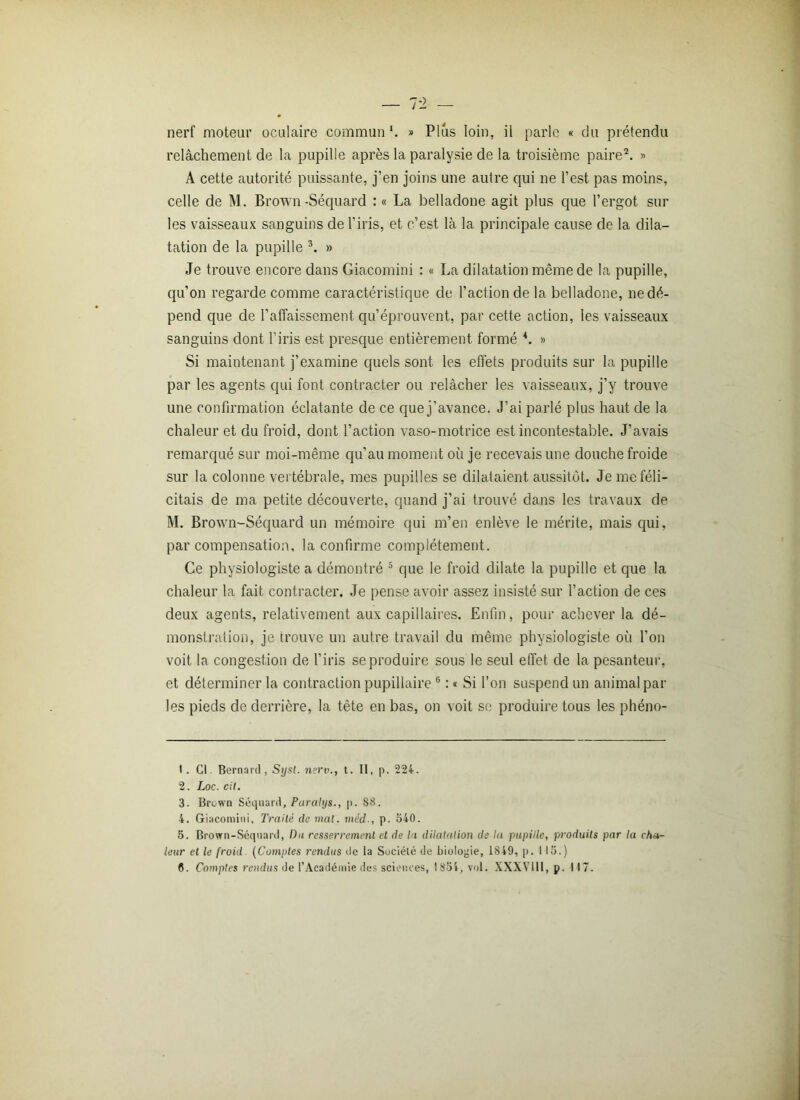 relâchement de la pupille après la paralysie de la troisième paire2. » A cette autorité puissante, j’en joins une autre qui ne l’est pas moins, celle de M. Brown-Séquard : « La belladone agit plus que l’ergot sur les vaisseaux sanguins de l’iris, et c’est là la principale cause de la dila- tation de la pupille 3 4. » Je trouve encore dans Giacomini : « La dilatation même de la pupille, qu’on regarde comme caractéristique de l’action de la belladone, ne dé- pend que de l’affaissement qu’éprouvent, par cette action, les vaisseaux sanguins dont l'iris est presque entièrement formé *. » Si maintenant j’examine quels sont les effets produits sur la pupille par les agents qui font contracter ou relâcher les vaisseaux, j’y trouve une confirmation éclatante de ce que j’avance. J’ai parlé plus haut de la chaleur et du froid, dont l’action vaso-motrice est incontestable. J’avais remarqué sur moi-même qu’au moment où je recevais une douche froide sur la colonne vertébrale, mes pupilles se dilataient aussitôt. Je me féli- citais de ma petite découverte, quand j’ai trouvé dans les travaux de M. Brown-Séquard un mémoire qui m’en enlève le mérite, mais qui, par compensation, la confirme complètement. Ce physiologiste a démontré 5 que le froid dilate la pupille et que la chaleur la fait contracter. Je pense avoir assez insisté sur l’action de ces deux agents, relativement aux capillaires. Enfin, pour achever la dé- monstration, je trouve un autre travail du même physiologiste où l’on voit la congestion de l’iris se produire sous le seul effet de la pesanteur, et déterminer la contraction pupillaire6 : « Si l’on suspend un animal par les pieds de derrière, la tête en bas, on voit se produire tous les phéno- 1. Cl. Bernard, Syst. ncrv., t. II, p. 224. 2. Loc. cil. 3. Brown Séquard, Paralys., p. 88. 4. Giacomini, Traité de mal. méd., p. 540. 5. Brown-Séquard, Du resserrement et de la dilatation de la pupille, produits par la cha- leur et le froid (Comptes rendus de la Société de biologie, 1849, p. 113.) 6. Comptes rendus de l’Académie des sciences, 1854, vol. XXXV111, p. 117.