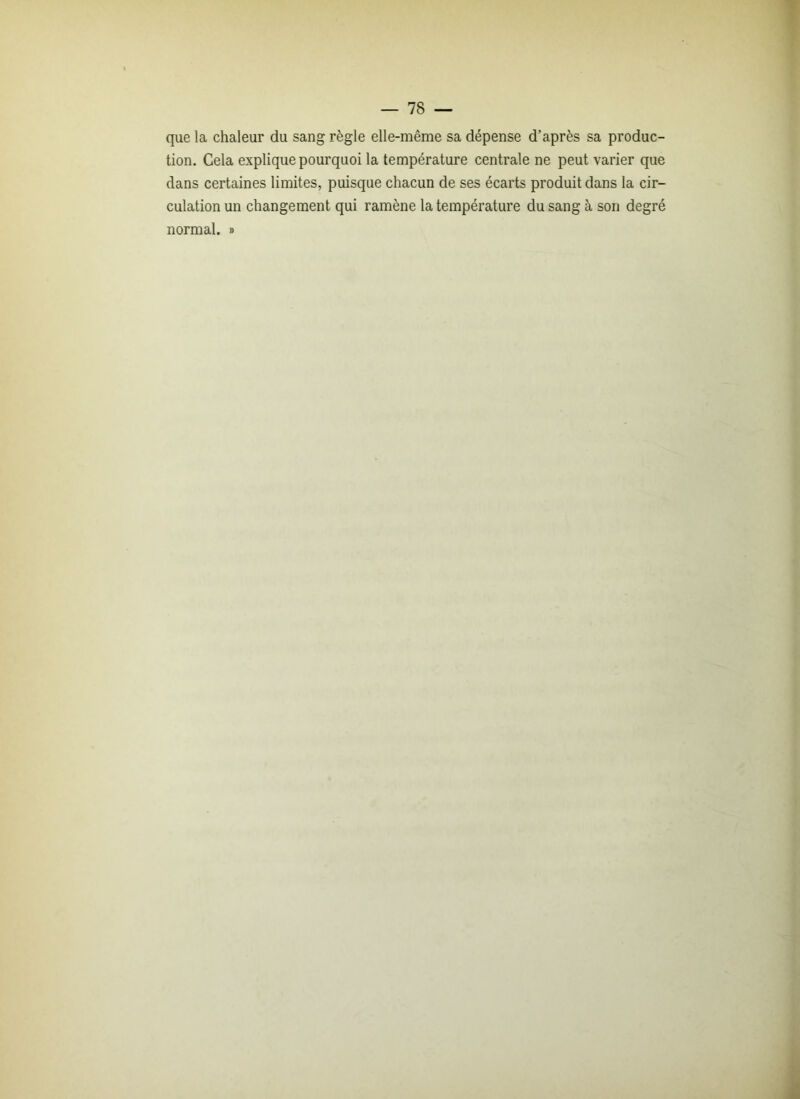 que la chaleur du sang règle elle-même sa dépense d’après sa produc- tion. Cela explique pourquoi la température centrale ne peut varier que dans certaines limites, puisque chacun de ses écarts produit dans la cir- culation un changement qui ramène la température du sang à son degré normal. »