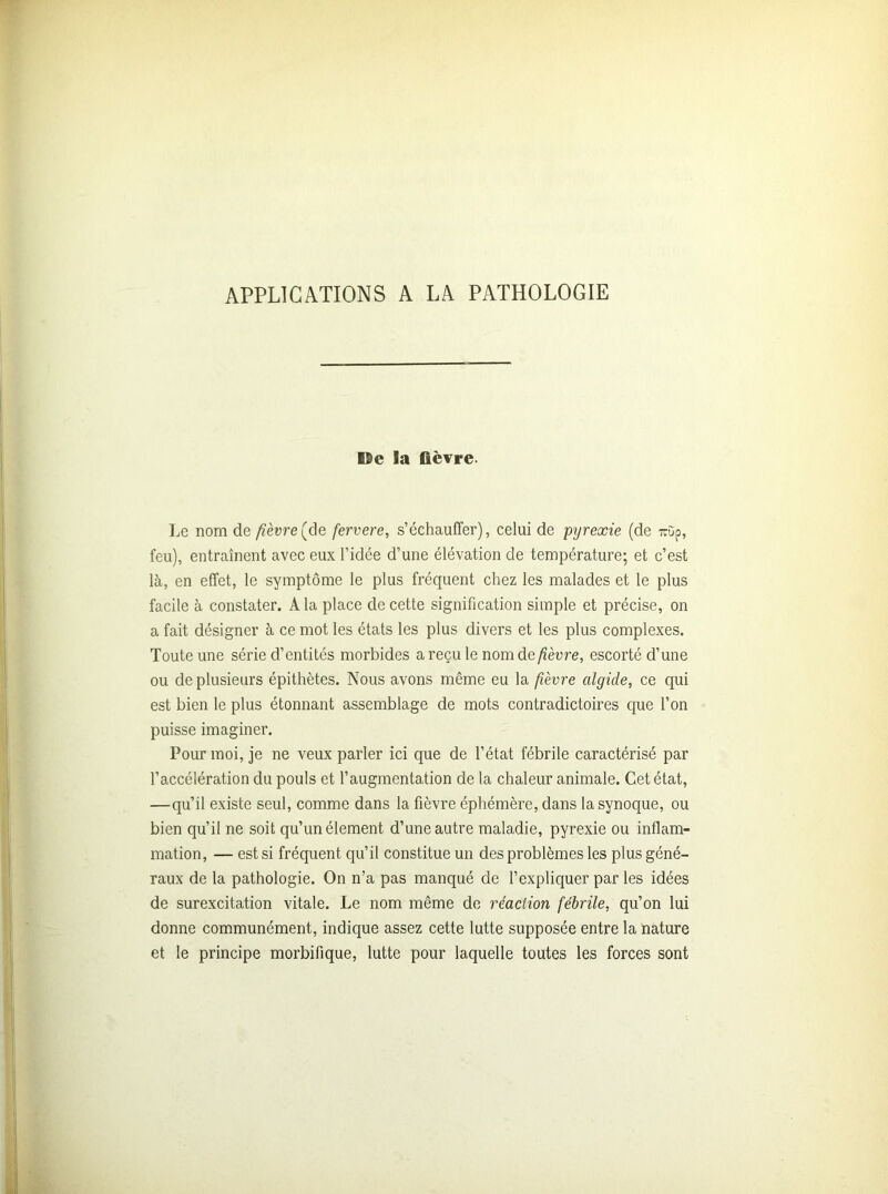 APPLICATIONS A LA PATHOLOGIE De la fièvre. Le nom de fièvre (de fervere, s’échauffer), celui de pyrexie (de mîp, feu), entraînent avec eux l’idée d’une élévation de température; et c’est là, en effet, le symptôme le plus fréquent chez les malades et le plus facile à constater. A la place de cette signification simple et précise, on a fait désigner à ce mot les états les plus divers et les plus complexes. Toute une série d’entités morbides a reçu le nom demeure, escorté d’une ou de plusieurs épithètes. Nous avons même eu la fièvre algide, ce qui est bien le plus étonnant assemblage de mots contradictoires que l’on puisse imaginer. Pour moi, je ne veux parler ici que de l’état fébrile caractérisé par l’accélération du pouls et l’augmentation de la chaleur animale. Cet état, —qu’il existe seul, comme dans la fièvre éphémère, dans Iasynoque, ou bien qu’il ne soit qu’un élément d’une autre maladie, pyrexie ou inflam- mation, — est si fréquent qu’il constitue un des problèmes les plus géné- raux de la pathologie. On n’a pas manqué de l’expliquer par les idées de surexcitation vitale. Le nom même de réaction fébrile, qu’on lui donne communément, indique assez cette lutte supposée entre la nature et le principe morbifique, lutte pour laquelle toutes les forces sont