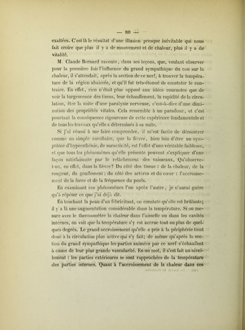 exaltées. C’est là le résultat d’une illusion presque inévitable qui nous fait croire que plus il y a de mouvement et de chaleur, plus il y a de vitalité. M. Claude Bernard raconte, dans ses leçons, que, voulant observer pour la première fois l'influence du grand sympathique du cou sur la chaleur, il s’attendait, après la section de ce nerf, à trouver la tempéra- ture de la région abaissée, et qu’il fut très-étonné de constater le con- traire. En effet, rien n’était plus opposé aux idées courantes que de voir la turgescence des tissus, leur échauffement, la rapidité de la circu- lation, être la suite d’une paralysie nerveuse, c’est-à-dire d’une dimi- nution des propriétés vitales. Cela ressemble à un paradoxe, et c’est pourtant la conséquence rigoureuse de cette expérience fondamentale et de tous les travaux qu’elle a déterminés à sa suite. Si j’ai réussi à me faire comprendre, il m’est facile de démontrer comme un simple corollaire, que la fièvre, bien loin d’être un sym- ptôme d’hypersthénie, de suractivité, est l’effet d’une véritable faiblesse, et que tous les phénomènes qu’elle présente peuvent s’expliquer d’une façon satisfaisante par le relâchement des vaisseaux. Qu’observe- t-on, en effet, dans la fièvre? Du côté des tissus : de la chaleur, de la rougeur, du gonflement ; du côté des artères et du cœur : l’accroisse- ment de la force et de la fréquence du pouls. En examinant ces phénomènes l’un après l’autre, je n’aurai guère qu’à répéter ce que j’ai déjà dit. En touchant la peau d’un fébricitant, on constate qu’elle est brûlante; il y a là une augmentation considérable dans la température. Si on me- sure avec le thermomètre la chaleur dans l’aisselle ou dans les cavités internes, on voit que la température s’y est accrue tout au plus de quel- ques degrés. Le grand accroissement qu’elle a pris à la périphérie tient donc à la circulation plus active qui s’y fait; de même qu’après la sec- tion du grand sympathique les parties animées par ce nerf s’échauffent à cause de leur plus grande vascularité. En un mot, il s’est fait un nivel- lement : les parties extérieures se sont rapprochées de la température des parties internes. Quant à l’accroissement de la chaleur dans ces