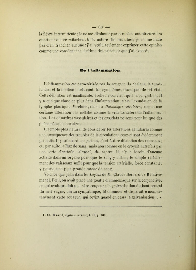 la fièvre intermittente; je ne me dissimule pas combien sont obscures les questions qui se rattachent à la nature des maladies; je ne me flatte pas d’en trancher aucune : j’ai voulu seulement exprimer cette opinion comme une conséquence légitime des principes que j’ai exposés. De l'inflammation L’inflammation est caractérisée par la rougeur, la chaleur, la tumé- faction et la douleur ; tels sont les symptômes classiques de cet état. Cette définition est insuffisante, et elle ne convient qu’à la congestion. 11 y a quelque chose de plus dans l’inflammation, c’est l’exsudation de la lymphe plastique. Virchow, dans sa Pathologie cellulaire, donne une certaine altération des cellules comme le vrai caractère de l’inflamma- tion. Les désordres vasculaires et les exsudats ne sont pour lui que des phénomènes accessoires. II semble plus naturel de considérer les altérations cellulaires comme une conséquence des troubles de la circulation ; ceux-ci sont évidemment primitifs. Il y ad’abord congestion, c’est-à-dire dilatation des vaisseaux, cl, par suite, afflux de sang, mais non comme on le croyait autrefois par une sorte d’activité, d’appel, de raptus. Il n’v a besoin d’aucune activité dans un organe pour que le sang y aflluc ; le simple relâche- ment des vaisseaux suffit pour que la tension artérielle, force constante, y pousse une plus grande masse de sang. Voici ce que je lis dans les Leçons de M. Claude Bernard : « Relative- ment à l’œil, on avait placé une goutte d’ammoniaque sur la conjonctive, ce qui avait produit une vive rougeur; la galvanisation du bout central du nerf vague, uni au sympathique, fit diminuer et disparaître momen- tanément cette rougeur, qui revint quand on cessa la galvanisation '. * I. Cl. BiTDard, Système nerveux, t. II, p. 386.