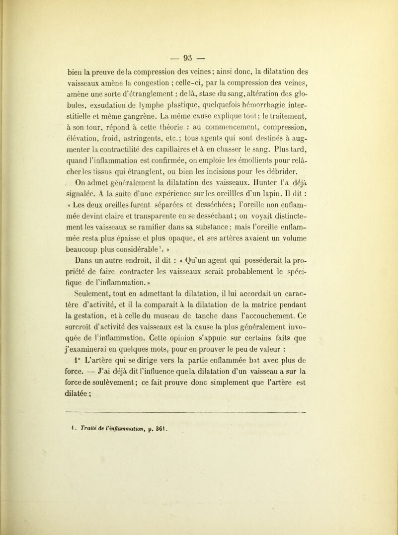 bien la preuve delà compression des veines; ainsi donc, la dilatation des vaisseaux amène la congestion ; celle-ci, par la compression des veines, amène une sorte d’étranglement : de là, stase du sang, altération des glo- bules, exsudation de lymphe plastique, quelquefois hémorrhagie inter- stitielle et même gangrène. La même cause explique tout; le traitement, à son tour, répond à cette théorie : au commencement, compression, élévation, froid, astringents, etc.; tous agents qui sont destinés à aug- menter la contractilité des capillaires et à en chasser le sang. Plus tard, quand l’inflammation est confirmée, on emploie les émollients pour relâ- cher les tissus qui étranglent, ou bien les incisions pour les débrider. On admet généralement la dilatation des vaisseaux. Hunter l’a déjà signalée. A la suite d’une expérience sur les oreillles d’un lapin. Il dit : « Les deux oreilles furent séparées et desséchées; l’oreille non enflam- mée devint claire et transparente en se desséchant ; on voyait distincte- ment les vaisseaux se ramifier dans sa substance: mais l’oreille enflam- mée resta plus épaisse et plus opaque, et ses artères avaient un volume beaucoup plus considérable1. » Dans un autre endroit, il dit : « Qu’un agent qui posséderait la pro- priété de faire contracter les vaisseaux serait probablement le spéci- fique de l’inflammation. » Seulement, tout en admettant la dilatation, il lui accordait un carac- tère d’activité, et il la comparait à la dilatation de la matrice pendant la gestation, et à celle du museau de tanche dans l’accouchement. Ce surcroît d’activité des vaisseaux est la cause la plus généralement invo- quée de l’inflammation. Cette opinion s’appuie sur certains faits que j’examinerai en quelques mots, pour en prouver le peu de valeur : 1° L’artère qui se dirige vers la partie enflammée bat avec plus de force. — J’ai déjà dit l’influence quela dilatation d’un vaisseau a sur la force de soulèvement ; ce fait prouve donc simplement que l’artère est dilatée ;
