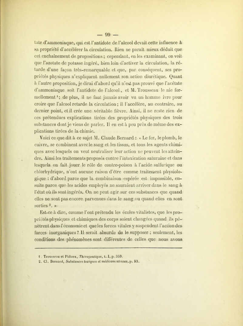 tate d'ammoniaque, qui est l'antidote de l'alcool devait cette influence à sa propriété d'accélérer la circulation. Rien ne paraît mieux déduit que cet enchaînement de propositions ; cependant, en les examinant, on voit que l’azotate de potasse ingéré, bien loin d’activer la circulation, la ré- tarde d’une façon très-remarquable et que, par conséquent, ses pro- priétés physiques n’expliquent nullement son action diurétique. Quant à l’autre proposition, je dirai d’abord qu’il n’est pas prouvé que l’acétate d’ammoniaque soit l’antidote de l’alcool, et M. Trousseau le nie for- mellement1; de plus, il ne faut jamais avoir vu un homme ivre pour croire que l’alcool retarde la circulation; il l’accélère, au contraire, au dernier point, et il crée une véritable fièvre. Ainsi, il ne reste rien de ces prétendues explications tirées des propriétés physiques des trois substances dont je viens de parler. Il en est à peu près de même des ex- plications tirées de la chimie. Voici ce que dit à ce sujet M. Claude Bernard : « Le fer, le plomb, le cuivre, se combinent avec le sang et les tissus, et tous les agents chimi- ques avec lesquels on veut neutraliser leur action ne peuvent les attein- dre. Ainsi les traitements proposés contre l’intoxication saturnine et dans lesquels on fait jouer le rôle de contre-poison à l’acide sulfurique ou chlorhydrique, n’ont aucune raison d'être comme traitement physiolo- gique : d’abord parce que la combinaison espérée est impossible, en- suite parce que les acides employés ne sauraient arriver dans le sang à l’état où ils sont ingérés. On ne peut agir sur ces substances que quand elles ne sont pas encore parvenues dans le sang ou quand elles en sont sorties2. » Est-ce à dire, comme l’ont prétendu les écoles vitalistes, que les pro- priétés physiques et chimiques des corps soient changées quand ils pé- nètrent dans l’économie et que les forces vitales y suspendent l’action des forces inorganiques ? 11 serait absurde de le supposer : seulement, les conditions des phénomènes sont différentes de celles que nous avons 1 . Trousseau et Pidoux, Thérapeutique, t. I, p. 359. 2. Cl. Bernard, Substances toxiques et médicamenteuses, p. 93.