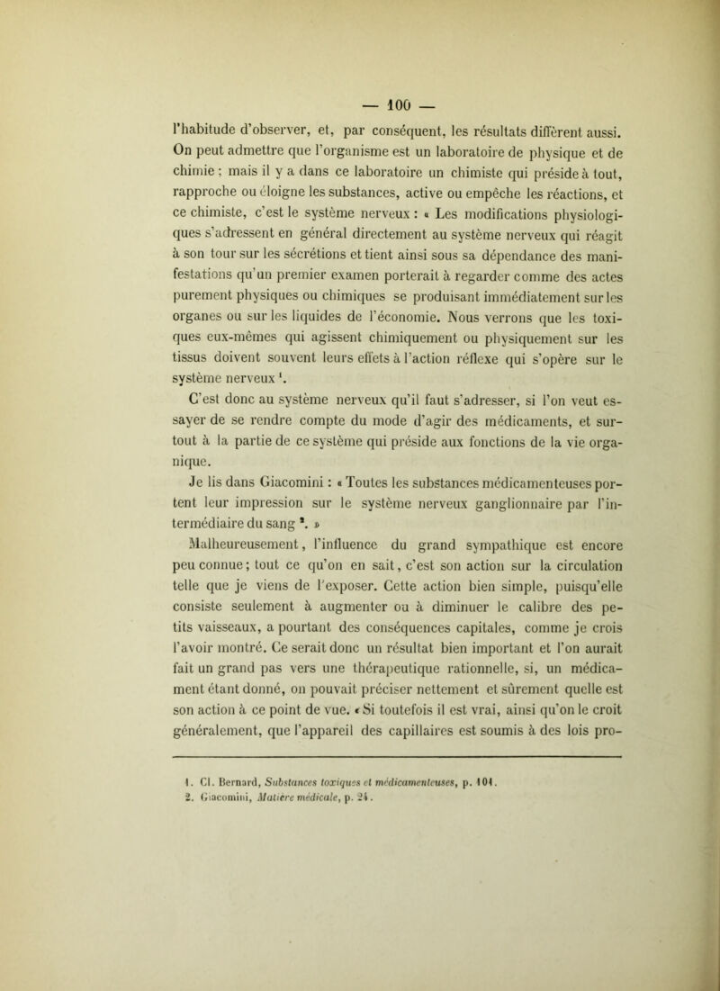 l’habitude d’observer, et, par conséquent, les résultats diffèrent aussi. On peut admettre que l’organisme est un laboratoire de physique et de chimie ; mais il y a dans ce laboratoire un chimiste qui préside à tout, rapproche ou éloigne les substances, active ou empêche les réactions, et ce chimiste, c’est le système nerveux : « Les modifications physiologi- ques s’adressent en général directement au système nerveux qui réagit à son tour sur les sécrétions et tient ainsi sous sa dépendance des mani- festations qu un premier examen porterait à regarder comme des actes purement physiques ou chimiques se produisant immédiatement sur les organes ou sur les liquides de l’économie. Nous verrons que les toxi- ques eux-mêmes qui agissent chimiquement ou physiquement sur les tissus doivent souvent leurs eflets à faction réflexe qui s’opère sur le système nerveux '. C’est donc au système nerveux qu’il faut s’adresser, si l’on veut es- sayer de se rendre compte du mode d’agir des médicaments, et sur- tout à la partie de ce système qui préside aux fonctions de la vie orga- nique. Je lis dans Giacomini : « Toutes les substances médicamenteuses por- tent leur impression sur le système nerveux ganglionnaire par l’in- termédiaire du sang *. » Malheureusement, l’influence du grand sympathique est encore peu connue ; tout ce qu’on en sait, c’est son action sur la circulation telle que je viens de l'exposer. Cette action bien simple, puisqu’elle consiste seulement à augmenter ou à diminuer le calibre des pe- tits vaisseaux, a pourtant des conséquences capitales, comme je crois l’avoir montré. Ce serait donc un résultat bien important et l’on aurait fait un grand pas vers une thérapeutique rationnelle, si, un médica- ment étant donné, on pouvait préciser nettement et sûrement quelle est son action à ce point de vue. * Si toutefois il est vrai, ainsi qu’on le croit généralement, que l’appareil des capillaires est soumis à des lois pro- 1. Cl. Bernard, Substances toxiques cl médicamenteuses, p. 101. 2. Giacomini, Matière médicale, p. 24.